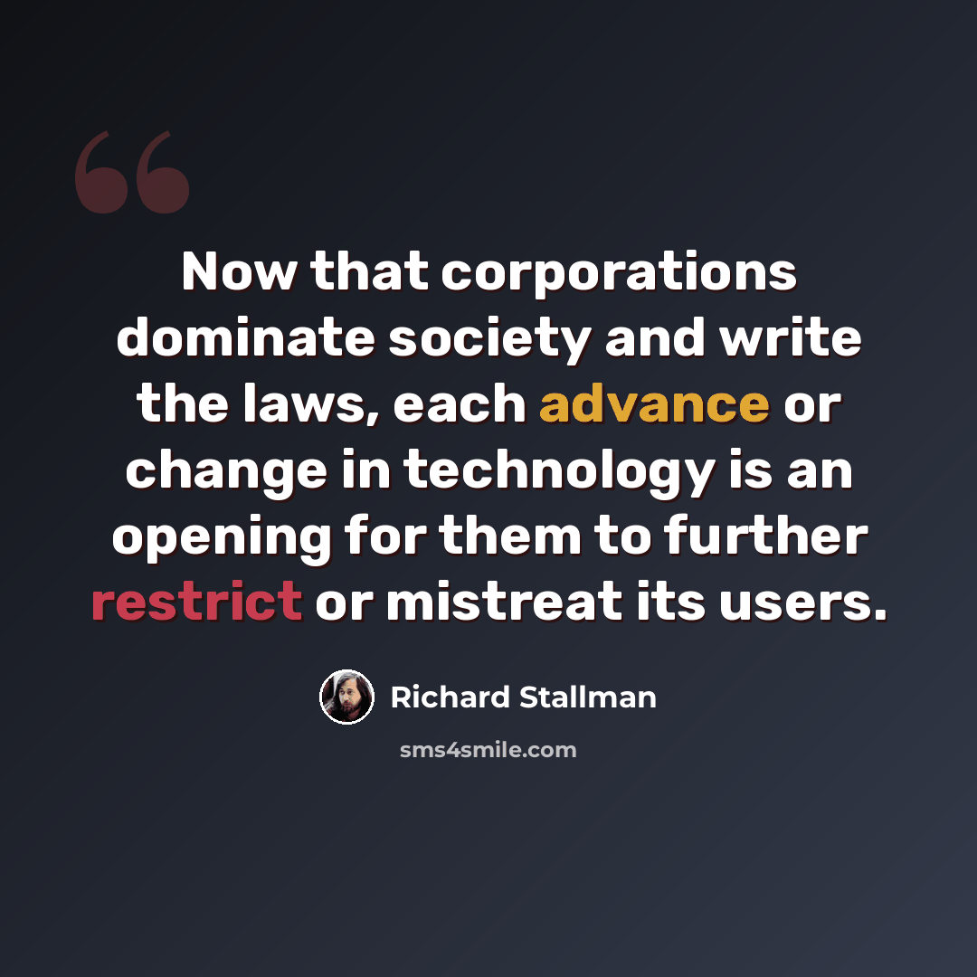 “Now that corporations dominate society and write the laws, each advance or change in technology is an opening for them to further restrict or mistreat its users.” quote by Richard Stallman