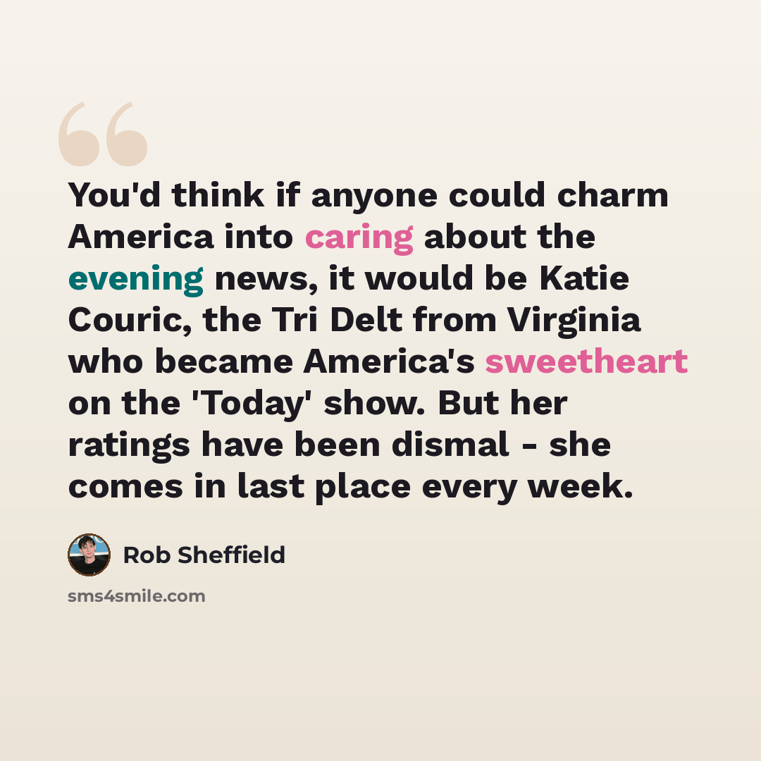 “You'd think if anyone could charm America into caring about the evening news, it would be Katie Couric, the Tri Delt from Virginia who became America's sweetheart on the 'Today' show. But her ratings have been dismal - she comes in last place every week.” quote by Rob Sheffield