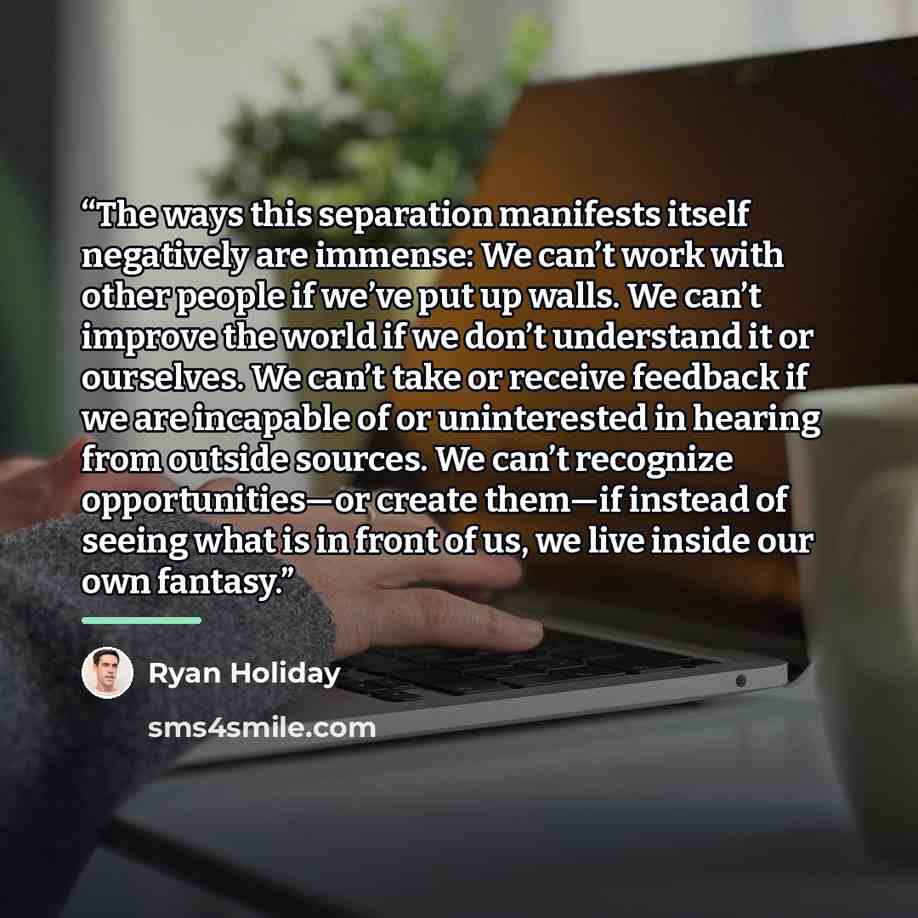 “The ways this separation manifests itself negatively are immense: We can’t work with other people if we’ve put up walls. We can’t improve the world if we don’t understand it or ourselves. We can’t take or receive feedback if we are incapable of or uninterested in hearing from outside sources. We…” quote by Ryan Holiday