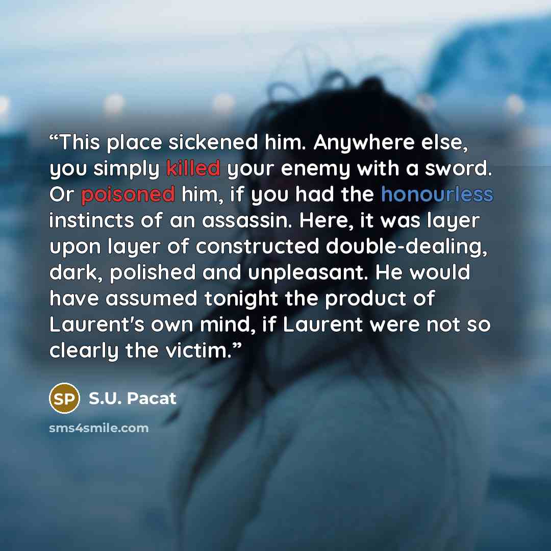 “This place sickened him. Anywhere else, you simply killed your enemy with a sword. Or poisoned him, if you had the honourless instincts of an assassin. Here, it was layer upon layer of constructed double-dealing, dark, polished and unpleasant. He would have assumed tonight the product of Laurent's…” quote by S.U. Pacat