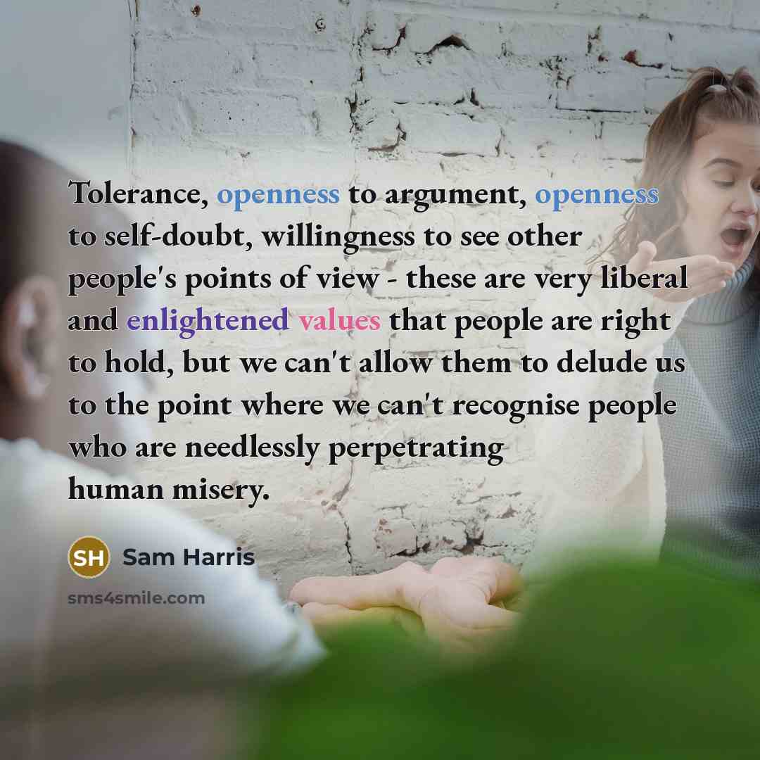 “Tolerance, openness to argument, openness to self-doubt, willingness to see other people's points of view - these are very liberal and enlightened values that people are right to hold, but we can't allow them to delude us to the point where we can't recognise people who are needlessly perpetrating…” quote by Sam Harris