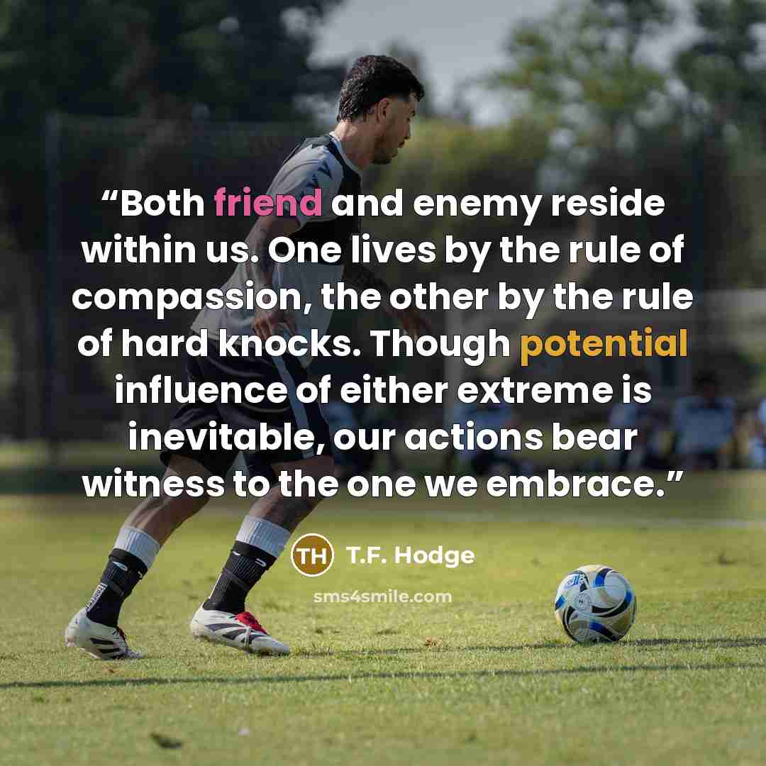 “Both friend and enemy reside within us. One lives by the rule of compassion, the other by the rule of hard knocks. Though potential influence of either extreme is inevitable, our actions bear witness to the one we embrace.” quote by T.F. Hodge