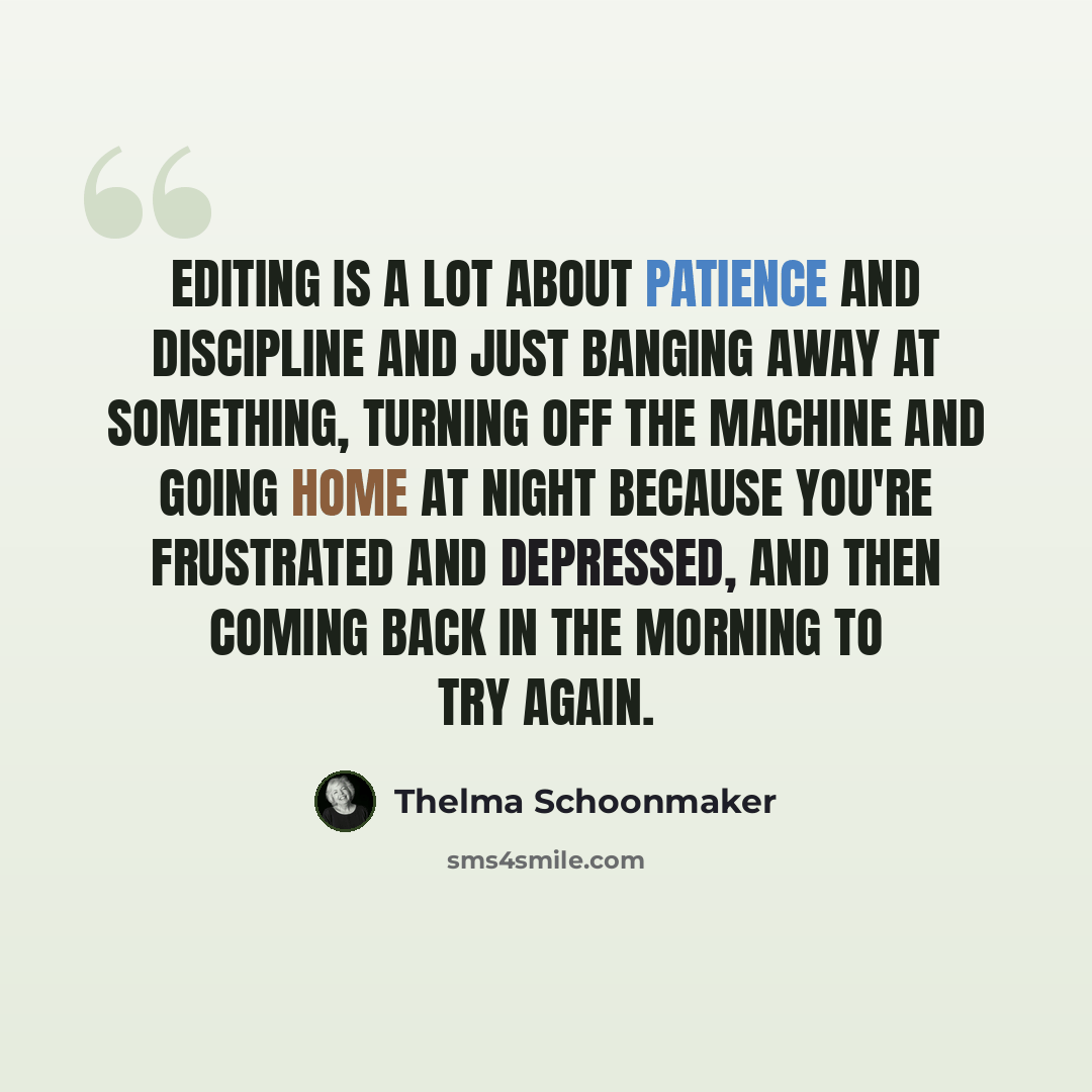 “Editing is a lot about patience and discipline and just banging away at something, turning off the machine and going home at night because you're frustrated and depressed, and then coming back in the morning to try again.” quote by Thelma Schoonmaker
