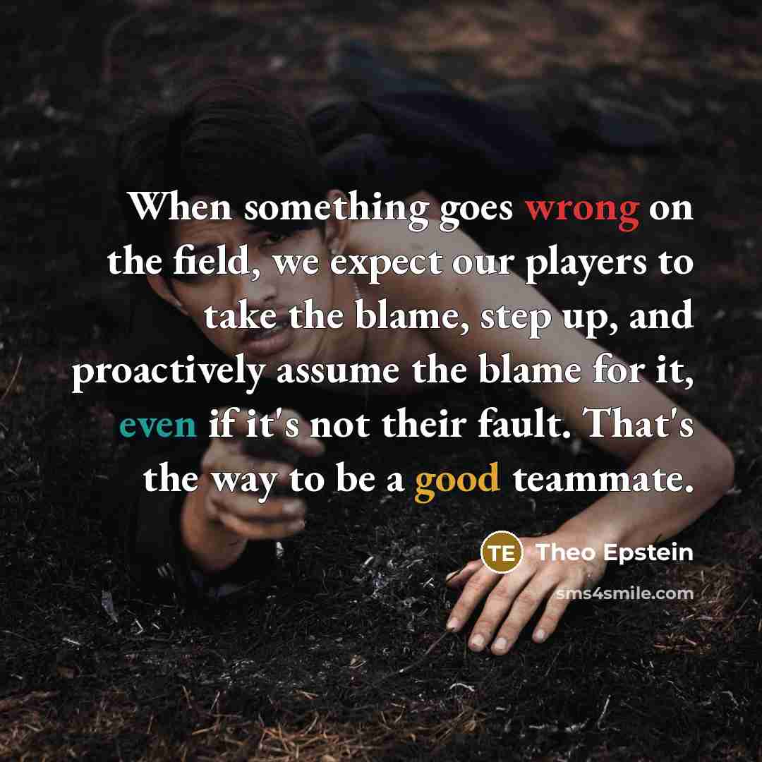“When something goes wrong on the field, we expect our players to take the blame, step up, and proactively assume the blame for it, even if it's not their fault. That's the way to be a good teammate.” quote by Theo Epstein