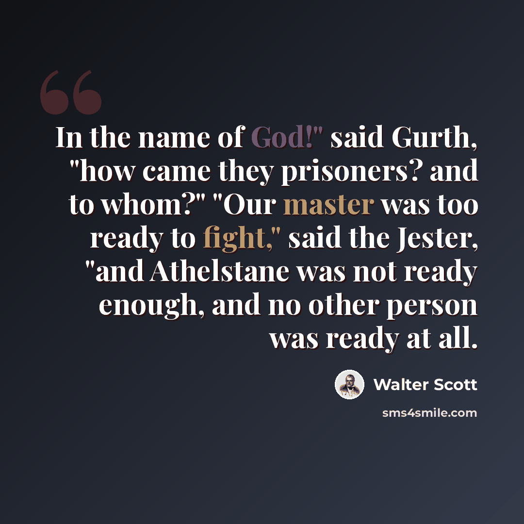 “In the name of God!" said Gurth, "how came they prisoners? and to whom?" "Our master was too ready to fight," said the Jester, "and Athelstane was not ready enough, and no other person was ready at all.” quote by Walter Scott