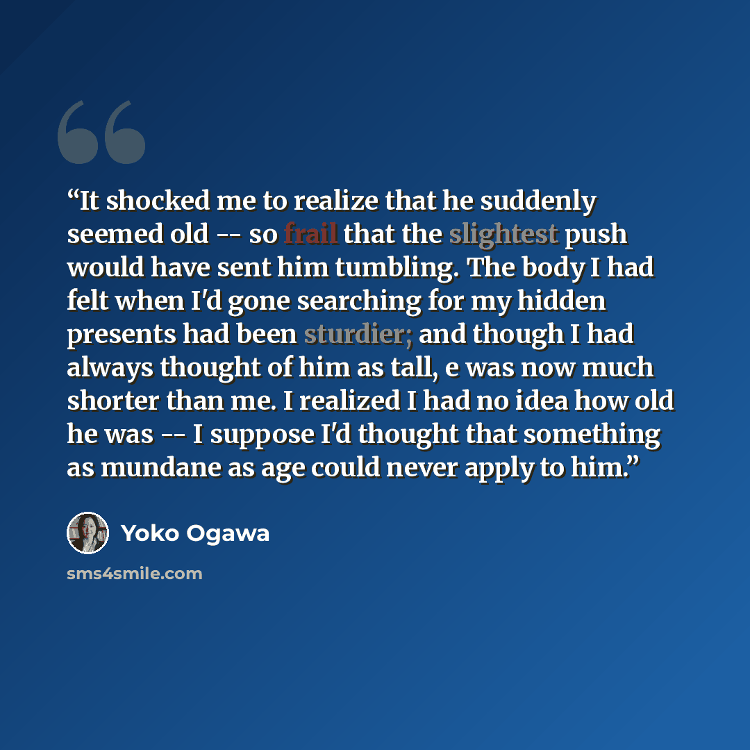 “It shocked me to realize that he suddenly seemed old -- so frail that the slightest push would have sent him tumbling. The body I had felt when I'd gone searching for my hidden presents had been sturdier; and though I had always thought of him as tall, e was now much shorter than me. I realized I…” quote by Yōko Ogawa