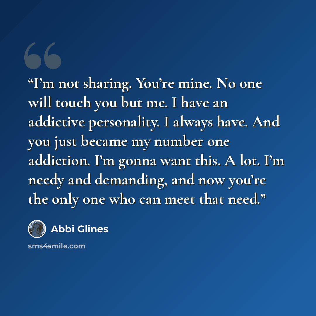 “I’m not sharing. You’re mine. No one will touch you but me. I have an addictive personality. I always have. And you just became my number one addiction. I’m gonna want this. A lot. I’m needy and demanding, and now you’re the only one who can meet that need.” quote by Abbi Glines