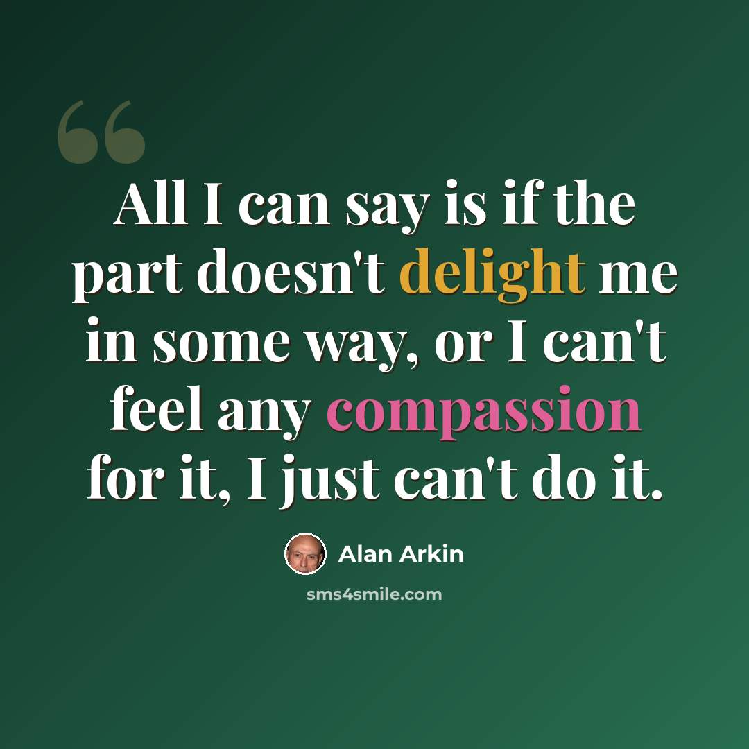 “All I can say is if the part doesn't delight me in some way, or I can't feel any compassion for it, I just can't do it.” quote by Alan Arkin