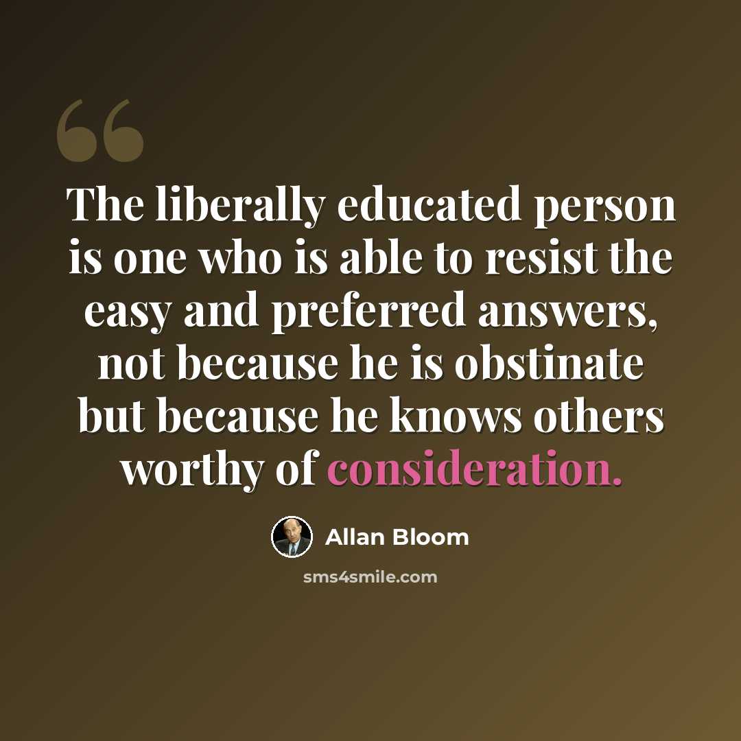 “The liberally educated person is one who is able to resist the easy and preferred answers, not because he is obstinate but because he knows others worthy of consideration.” quote by Allan Bloom