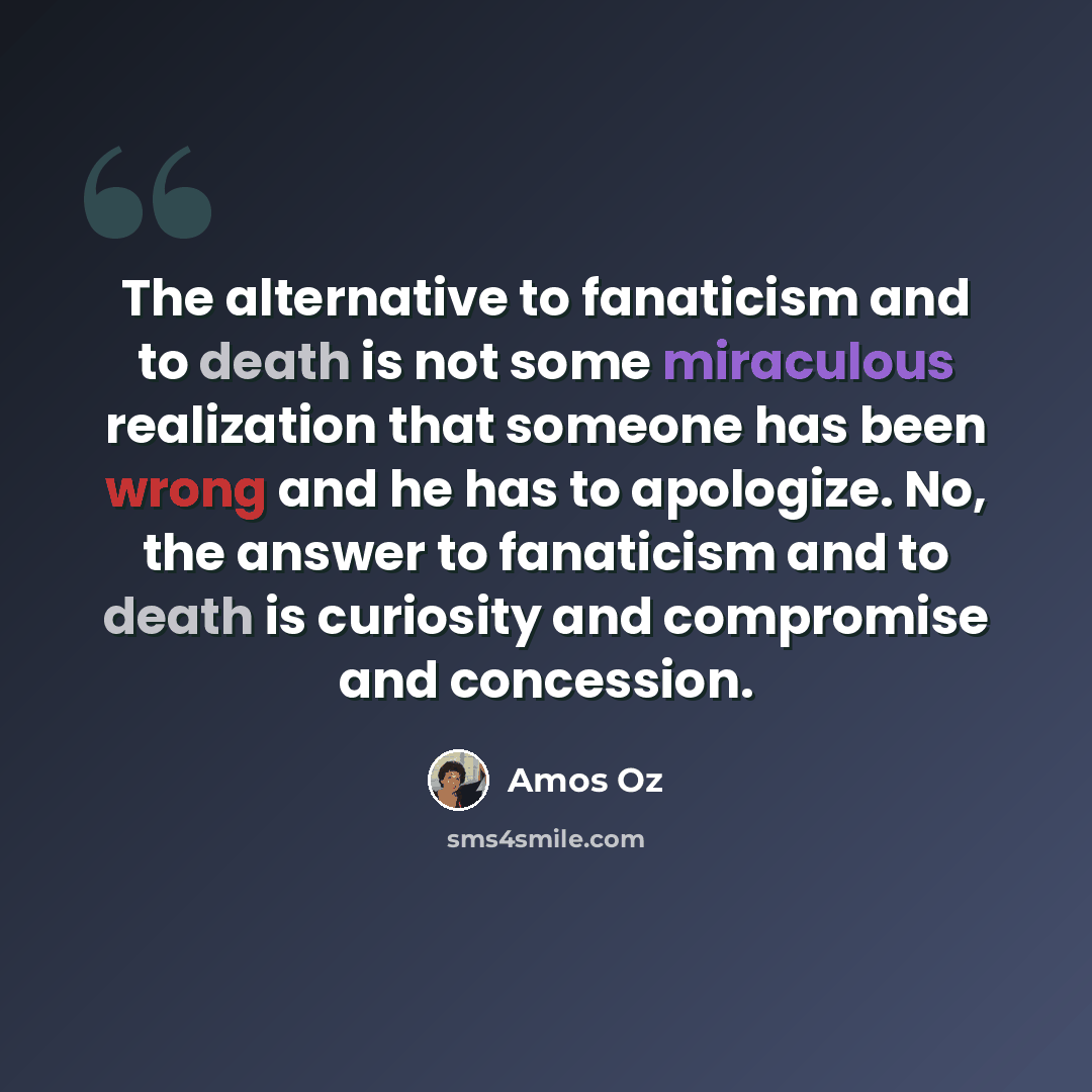 “The alternative to fanaticism and to death is not some miraculous realization that someone has been wrong and he has to apologize. No, the answer to fanaticism and to death is curiosity and compromise and concession.” quote by Amos Oz