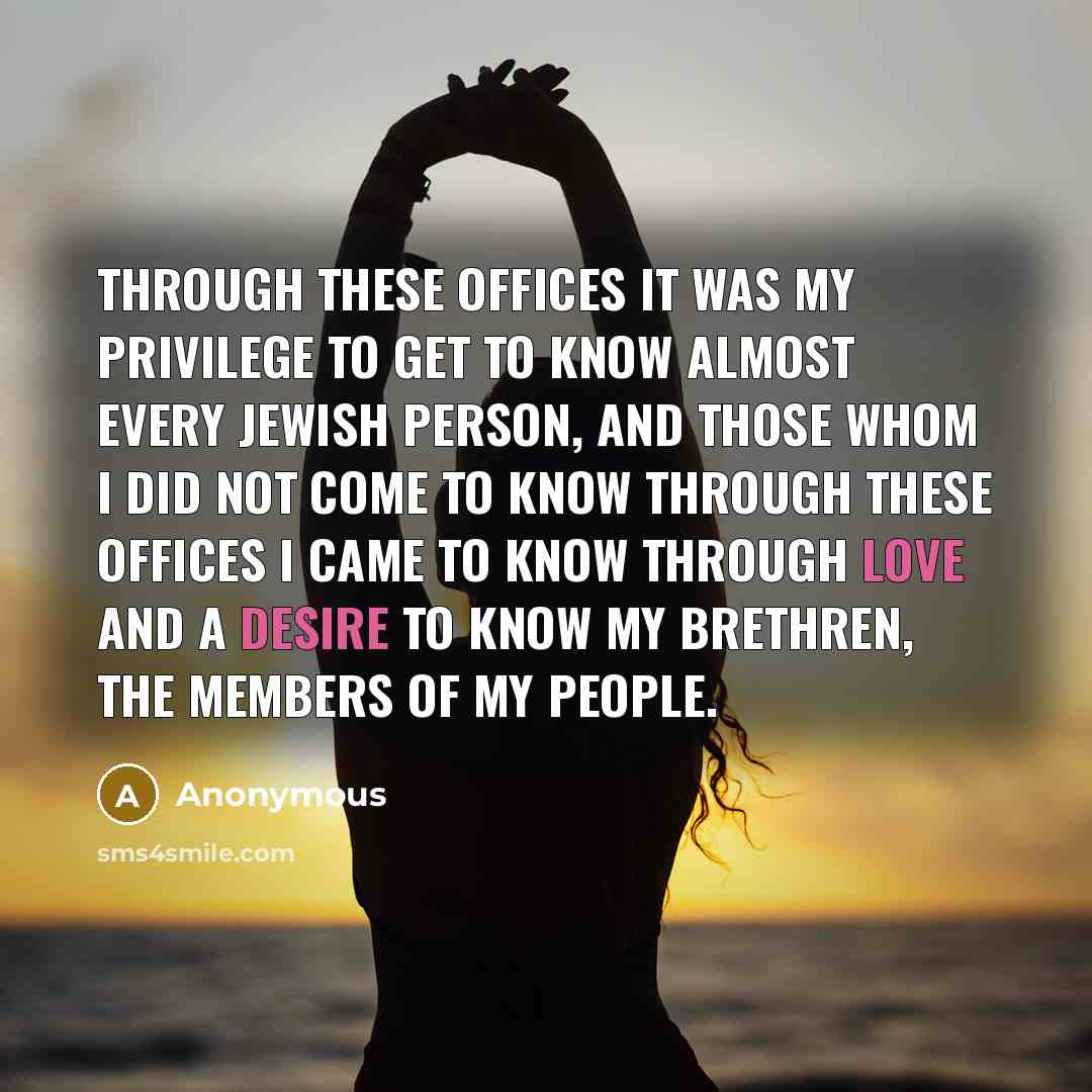 “Through these offices it was my privilege to get to know almost every Jewish person, and those whom I did not come to know through these offices I came to know through love and a desire to know my brethren, the members of my people.” quote by Anonymous