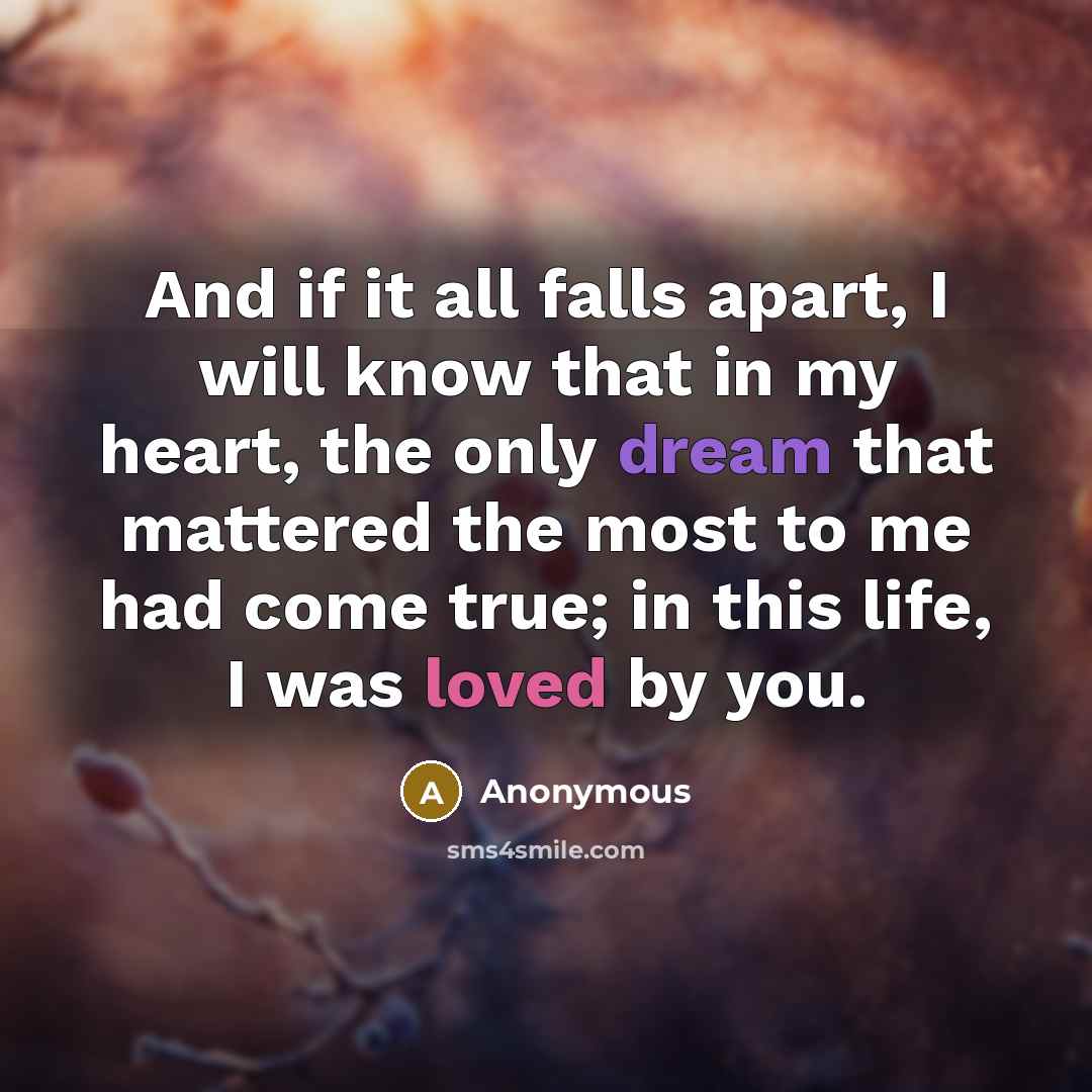 “And if it all falls apart, I will know that in my heart, the only dream that mattered the most to me had come true; in this life, I was loved by you.” quote by Anonymous