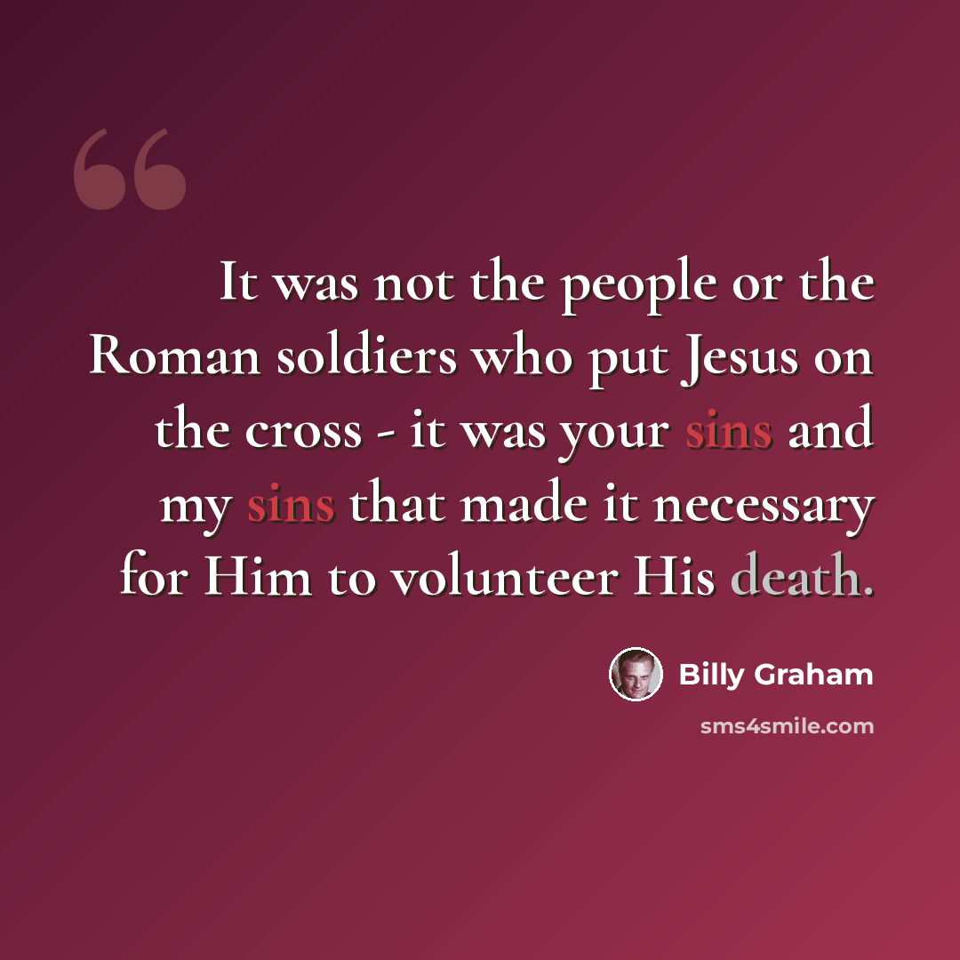 “It was not the people or the Roman soldiers who put Jesus on the cross - it was your sins and my sins that made it necessary for Him to volunteer His death.” quote by Billy Graham