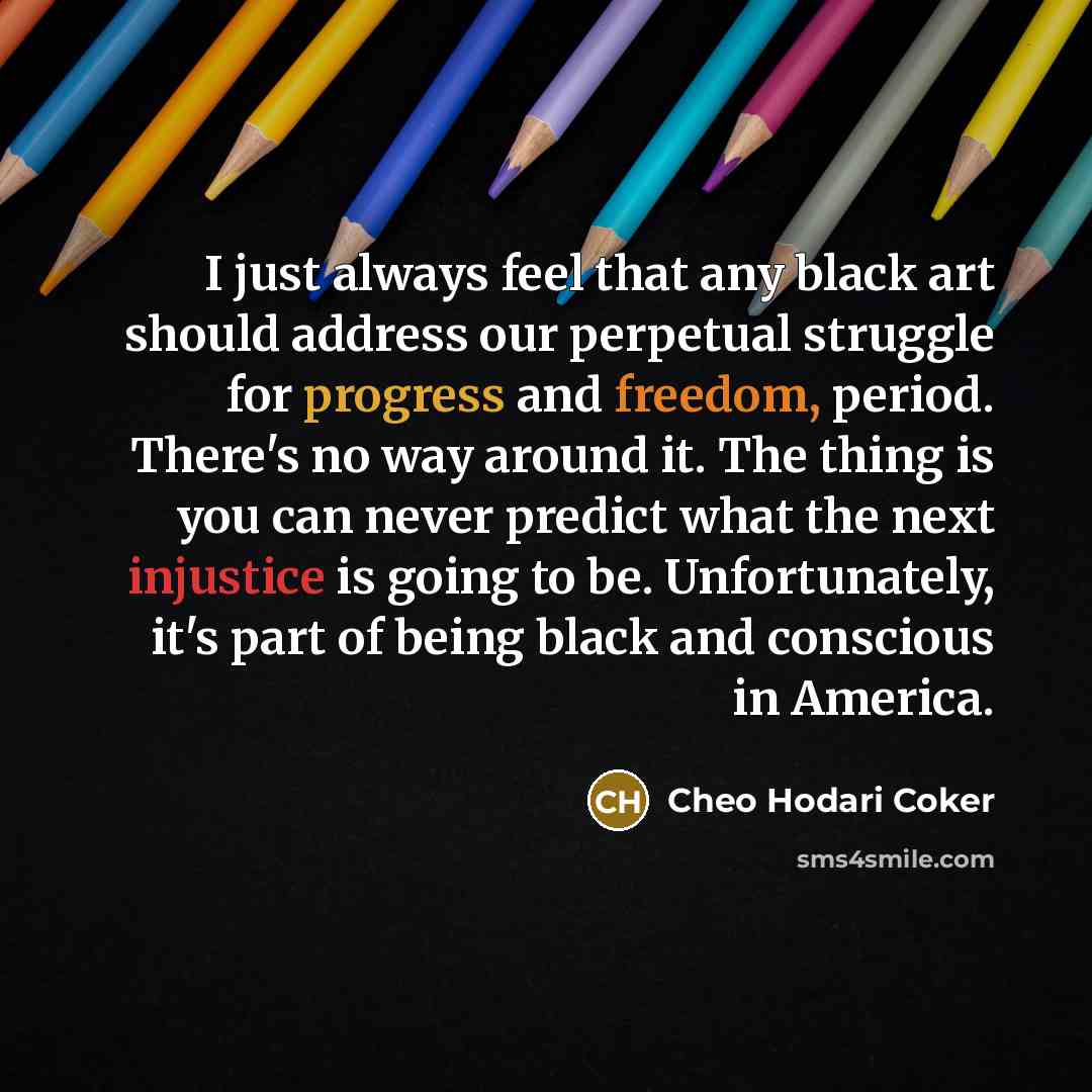 “I just always feel that any black art should address our perpetual struggle for progress and freedom, period. There's no way around it. The thing is you can never predict what the next injustice is going to be. Unfortunately, it's part of being black and conscious in America.” quote by Cheo Hodari Coker