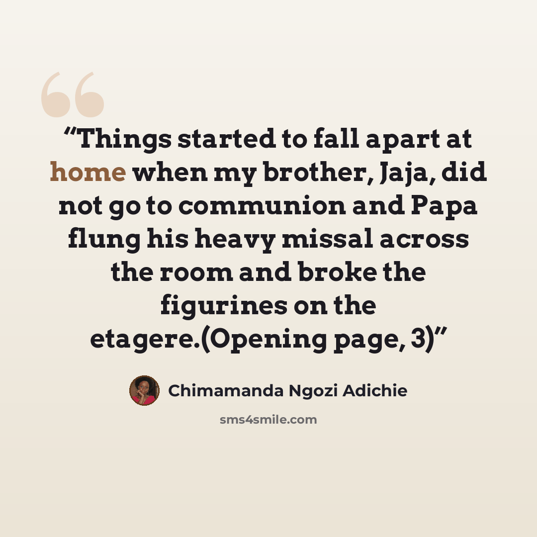 “Things started to fall apart at home when my brother, Jaja, did not go to communion and Papa flung his heavy missal across the room and broke the figurines on the etagere.(Opening page, 3)” quote by Chimamanda Ngozi Adichie