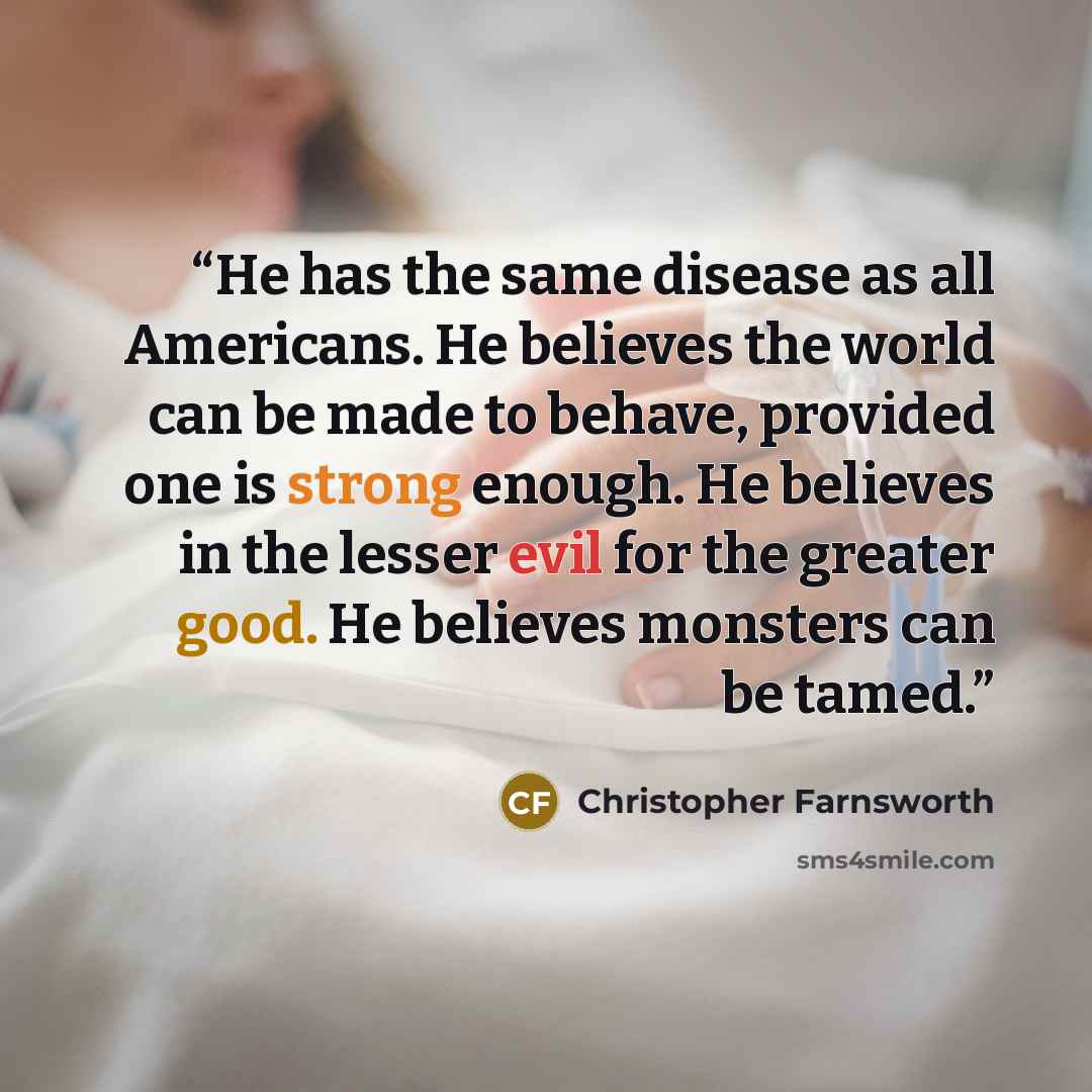 “He has the same disease as all Americans. He believes the world can be made to behave, provided one is strong enough. He believes in the lesser evil for the greater good. He believes monsters can be tamed.” quote by Christopher Farnsworth