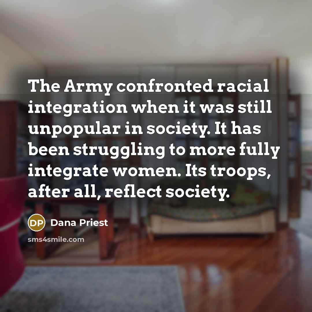 “The Army confronted racial integration when it was still unpopular in society. It has been struggling to more fully integrate women. Its troops, after all, reflect society.” quote by Dana Priest