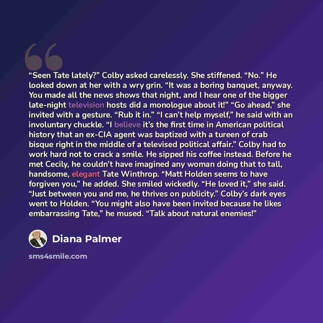 “Seen Tate lately?” Colby asked carelessly. She stiffened. “No.” He looked down at her with a wry grin. “It was a boring banquet, anyway. You made all the news shows that night, and I hear one of the bigger late-night television hosts did a monologue about it!” “Go ahead,” she invited with a…” quote by Diana Palmer