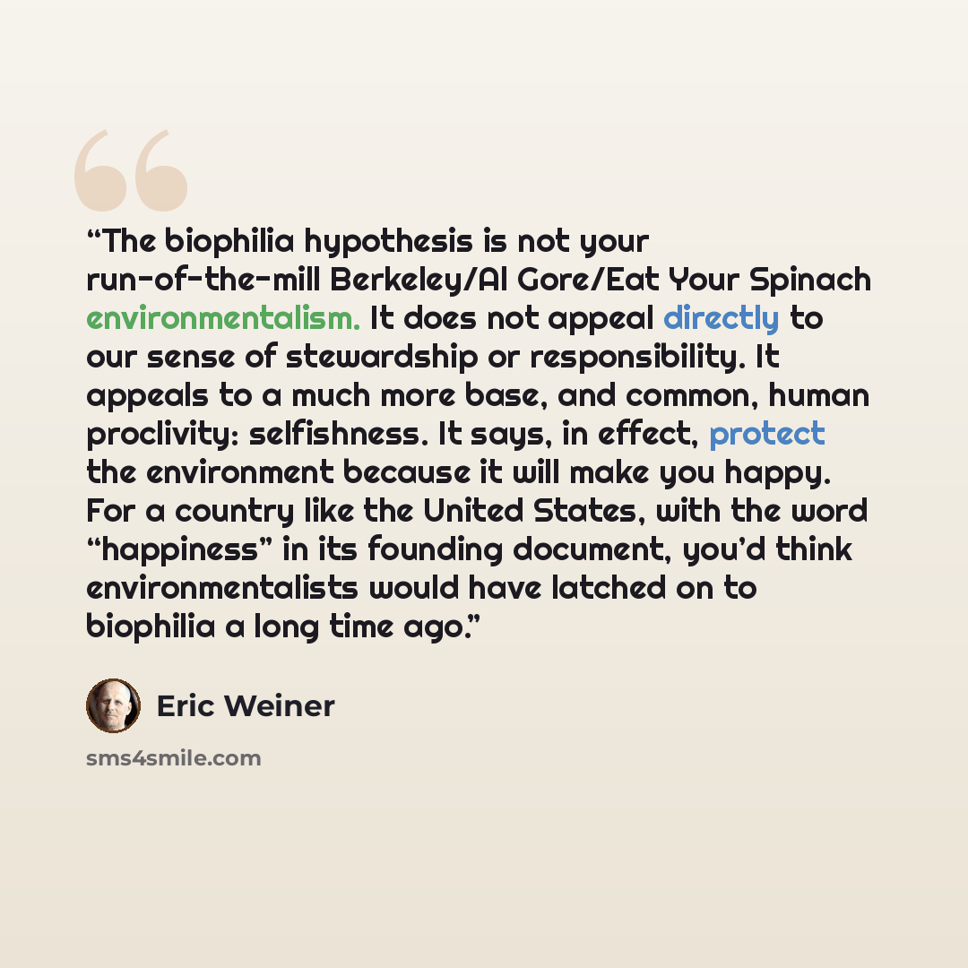 “The biophilia hypothesis is not your run-of-the-mill Berkeley/Al Gore/Eat Your Spinach environmentalism. It does not appeal directly to our sense of stewardship or responsibility. It appeals to a much more base, and common, human proclivity: selfishness. It says, in effect, protect the environment…” quote by Eric Weiner