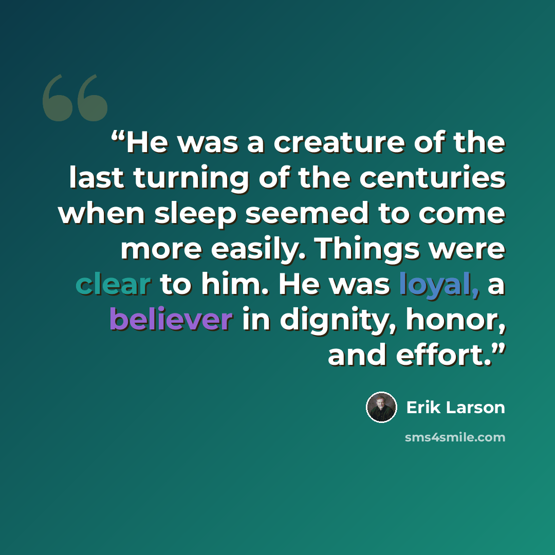 “He was a creature of the last turning of the centuries when sleep seemed to come more easily. Things were clear to him. He was loyal, a believer in dignity, honor, and effort.” quote by Erik Larson