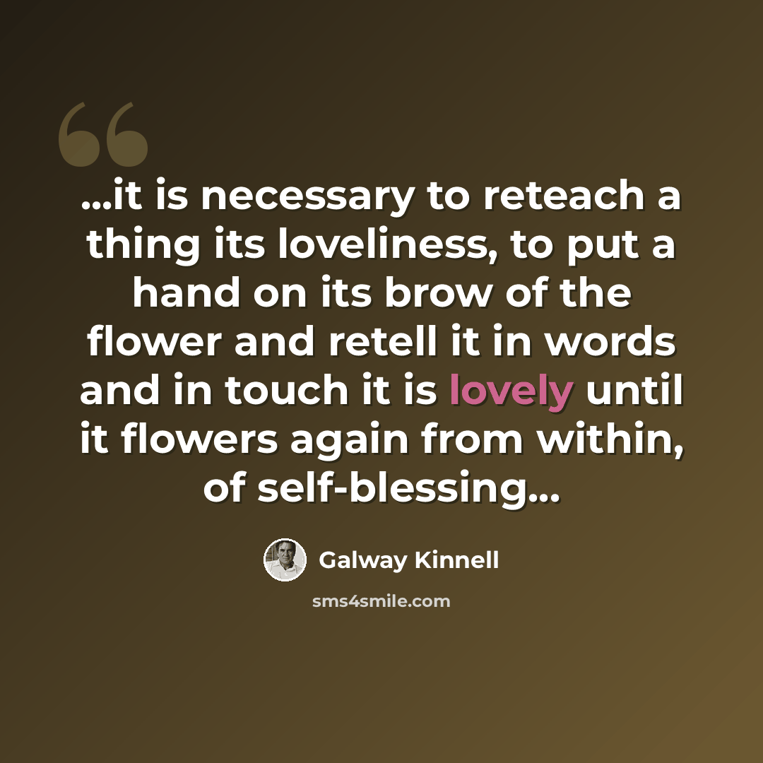 “...it is necessary to reteach a thing its loveliness, to put a hand on its brow of the flower and retell it in words and in touch it is lovely until it flowers again from within, of self-blessing...” quote by Galway Kinnell
