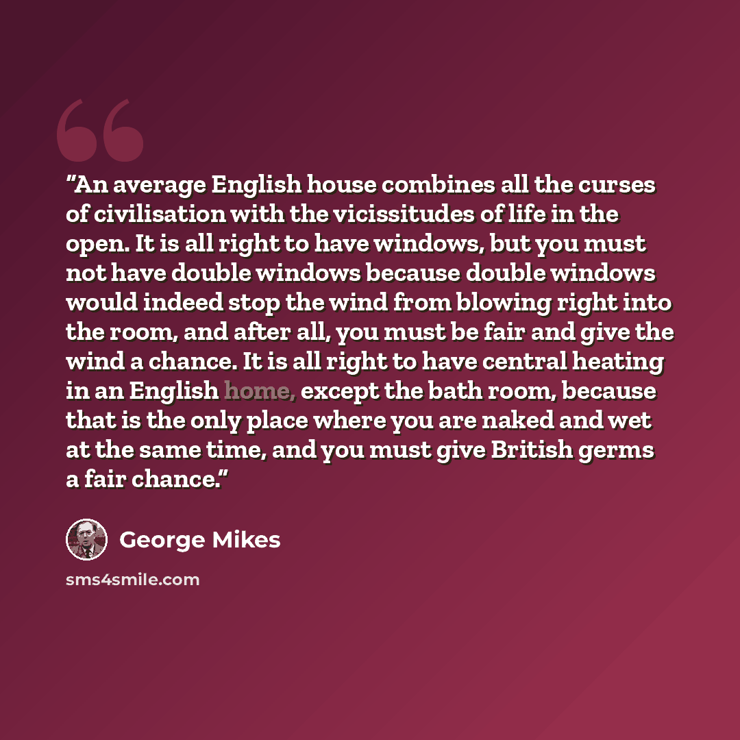 “An average English house combines all the curses of civilisation with the vicissitudes of life in the open. It is all right to have windows, but you must not have double windows because double windows would indeed stop the wind from blowing right into the room, and after all, you must be fair and…” quote by George Mikes