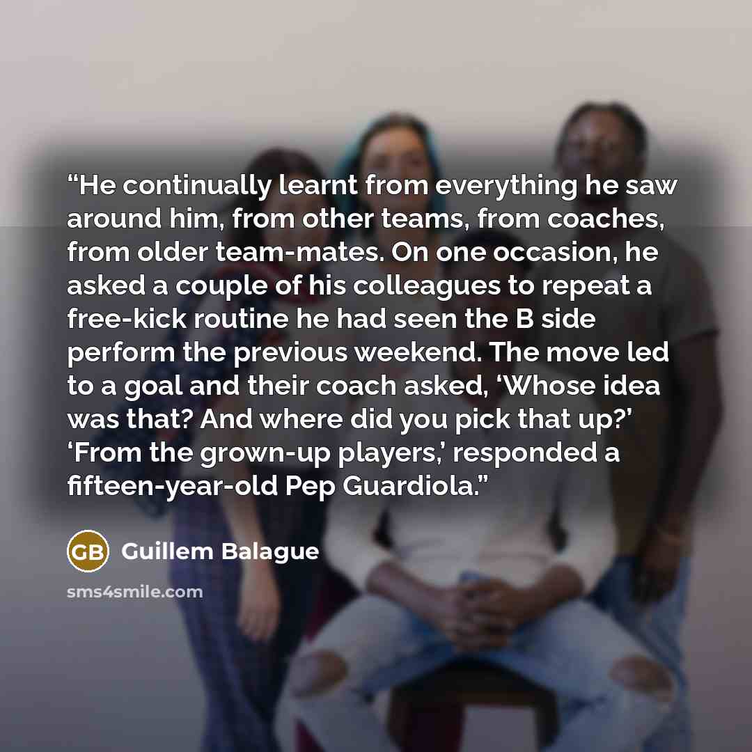 “He continually learnt from everything he saw around him, from other teams, from coaches, from older team-mates. On one occasion, he asked a couple of his colleagues to repeat a free-kick routine he had seen the B side perform the previous weekend. The move led to a goal and their coach asked…” quote by Guillem Balague