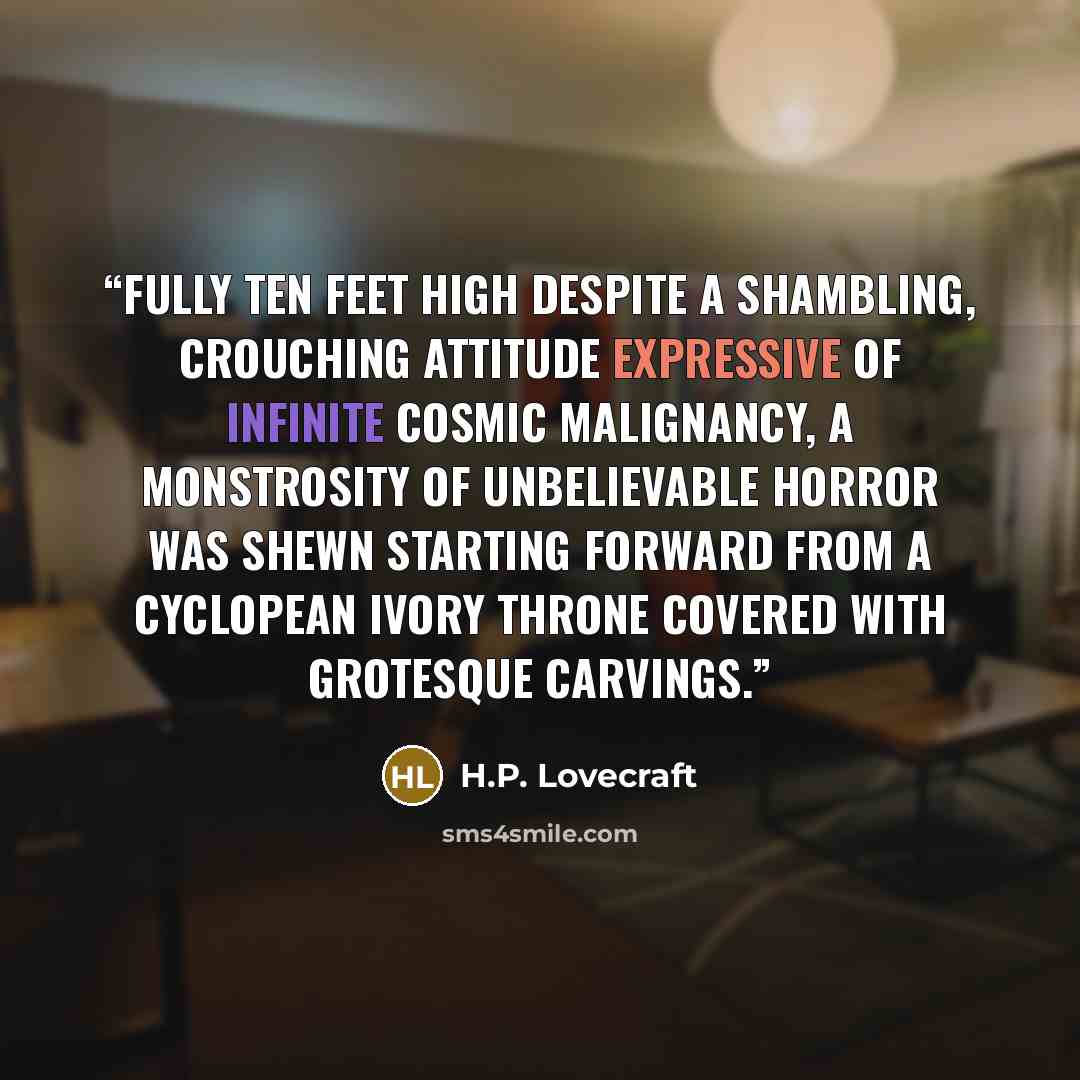 “Fully ten feet high despite a shambling, crouching attitude expressive of infinite cosmic malignancy, a monstrosity of unbelievable horror was shewn starting forward from a Cyclopean ivory throne covered with grotesque carvings.” quote by H.P. Lovecraft
