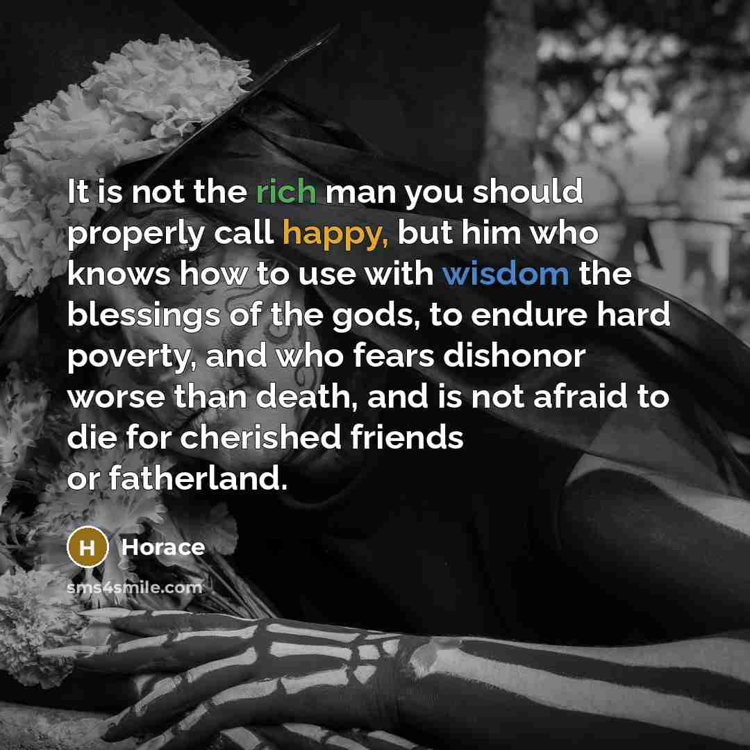 “It is not the rich man you should properly call happy, but him who knows how to use with wisdom the blessings of the gods, to endure hard poverty, and who fears dishonor worse than death, and is not afraid to die for cherished friends or fatherland.” quote by Horace
