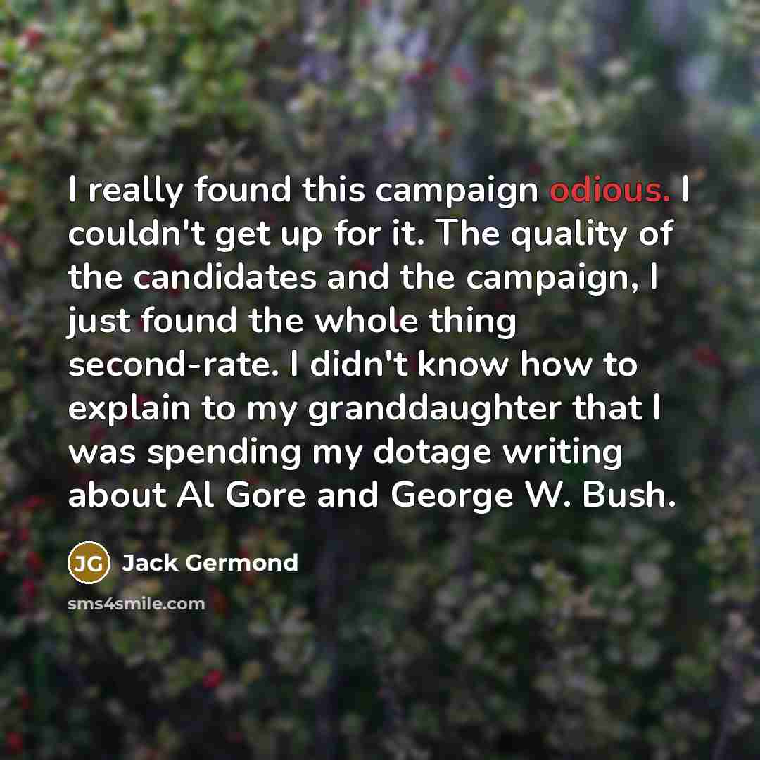 “I really found this campaign odious. I couldn't get up for it. The quality of the candidates and the campaign, I just found the whole thing second-rate. I didn't know how to explain to my granddaughter that I was spending my dotage writing about Al Gore and George W. Bush.” quote by Jack Germond