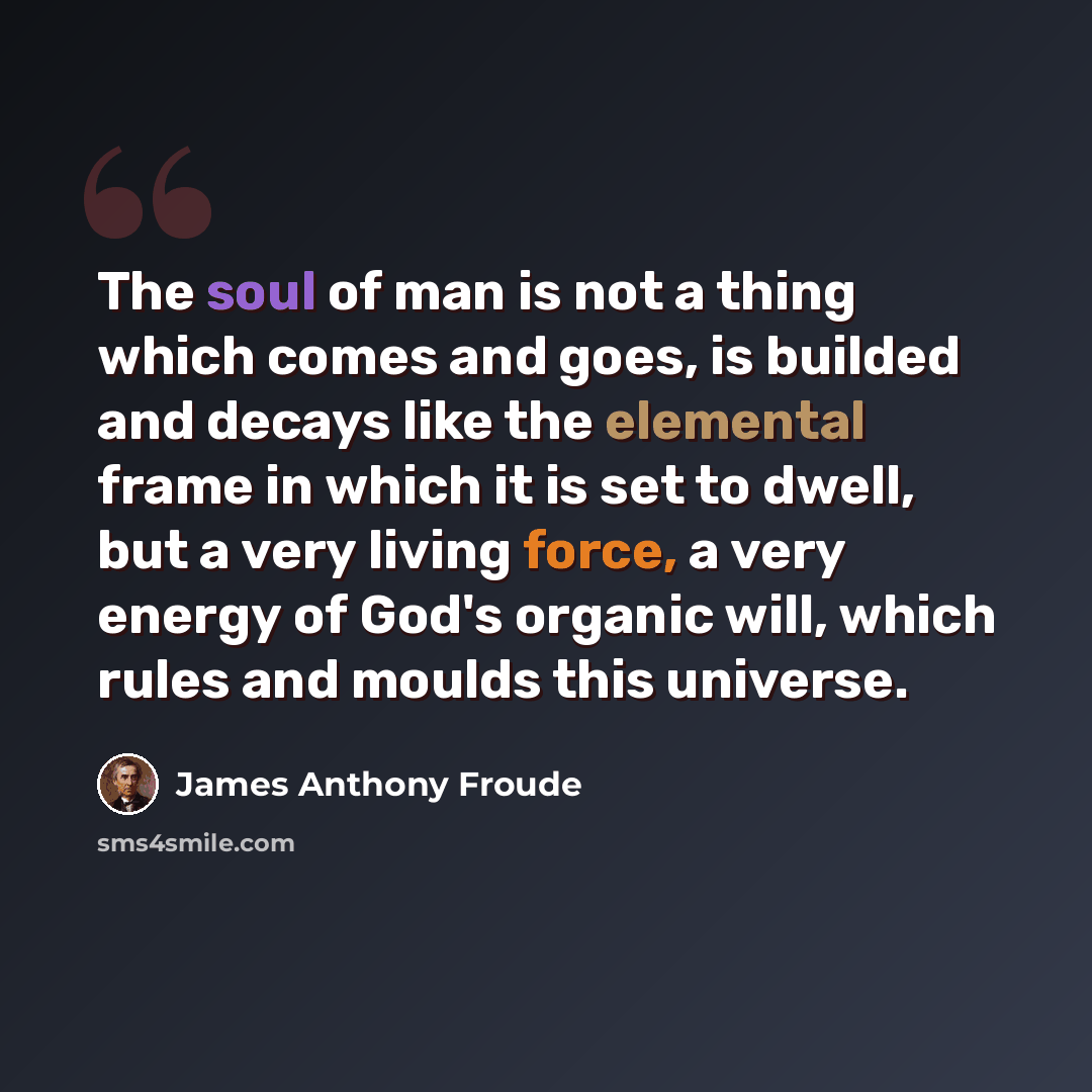“The soul of man is not a thing which comes and goes, is builded and decays like the elemental frame in which it is set to dwell, but a very living force, a very energy of God's organic will, which rules and moulds this universe.” quote by James Anthony Froude