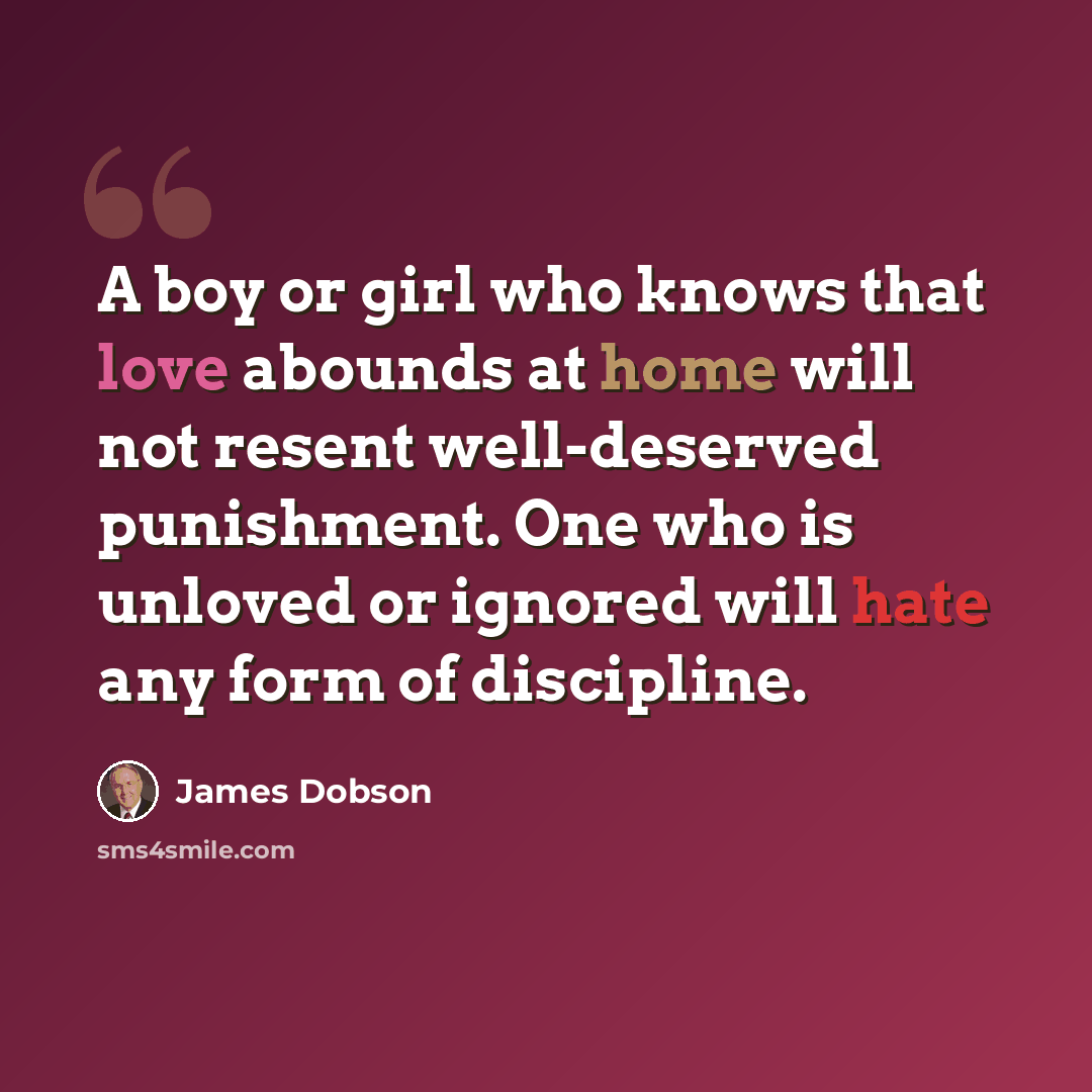 “A boy or girl who knows that love abounds at home will not resent well-deserved punishment. One who is unloved or ignored will hate any form of discipline.” quote by James Dobson