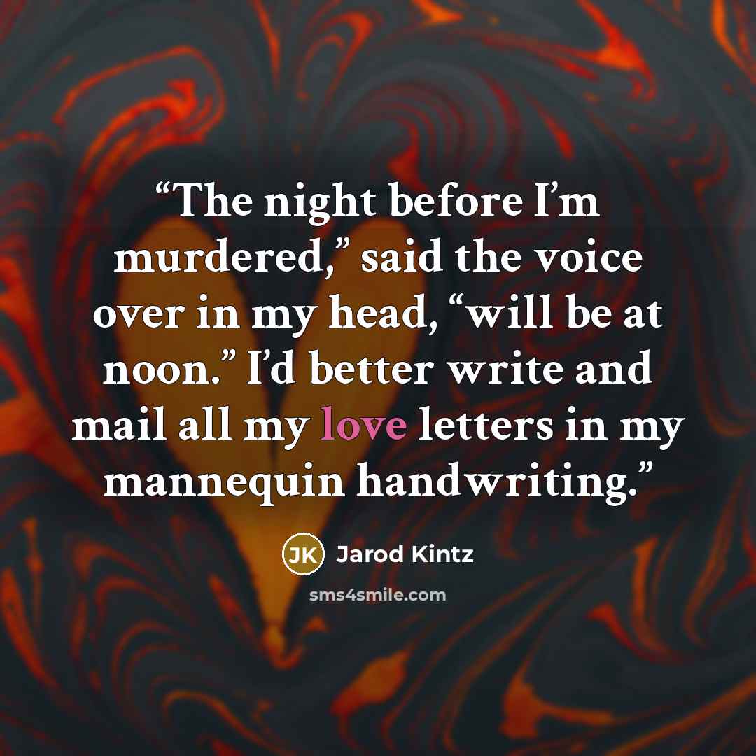 “The night before I’m murdered,” said the voice over in my head, “will be at noon.” I’d better write and mail all my love letters in my mannequin handwriting.” quote by Jarod Kintz