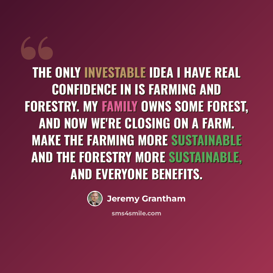 “The only investable idea I have real confidence in is farming and forestry. My family owns some forest, and now we're closing on a farm. Make the farming more sustainable and the forestry more sustainable, and everyone benefits.” quote by Jeremy Grantham