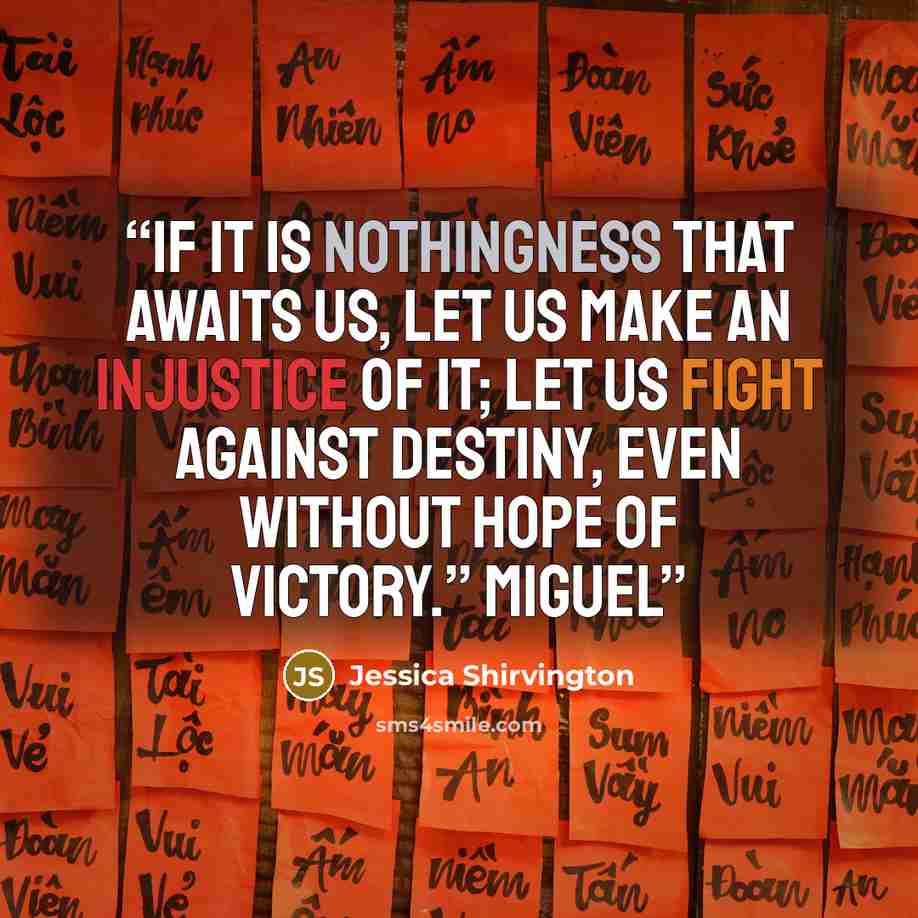 “If it is nothingness that awaits us, let us make an injustice of it; let us fight against destiny, even without hope of victory.” Miguel” quote by Jessica Shirvington