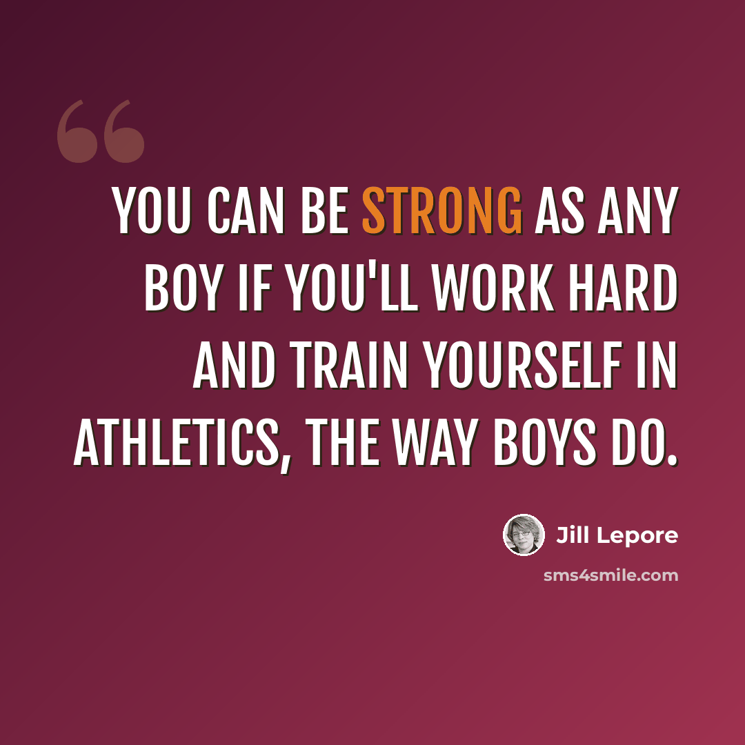 “You can be strong as any boy if you'll work hard and train yourself in athletics, the way boys do.” quote by Jill Lepore