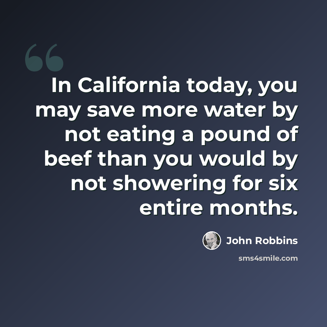“In California today, you may save more water by not eating a pound of beef than you would by not showering for six entire months.” quote by John Robbins