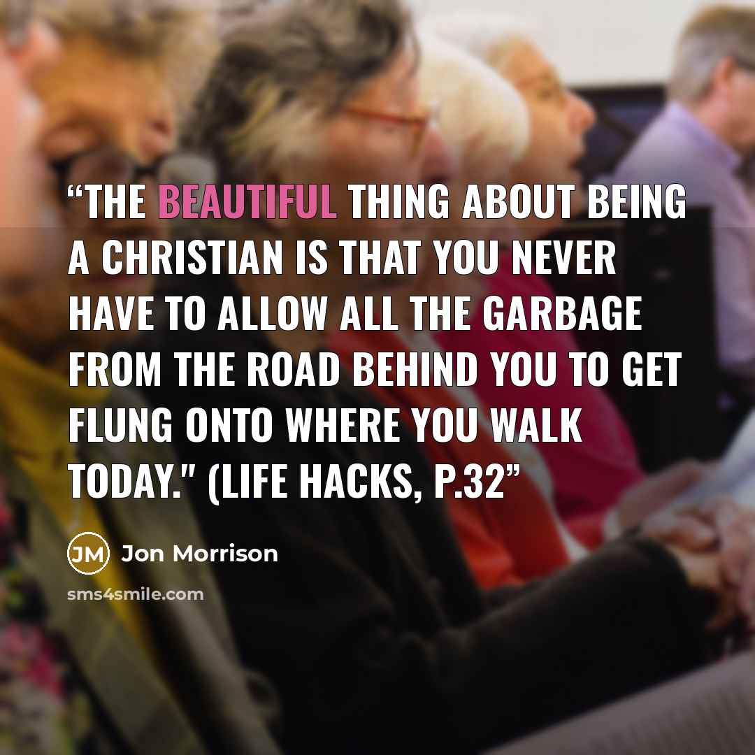 “The beautiful thing about being a Christian is that you never have to allow all the garbage from the road behind you to get flung onto where you walk today." (Life Hacks, p.32” quote by Jon Morrison