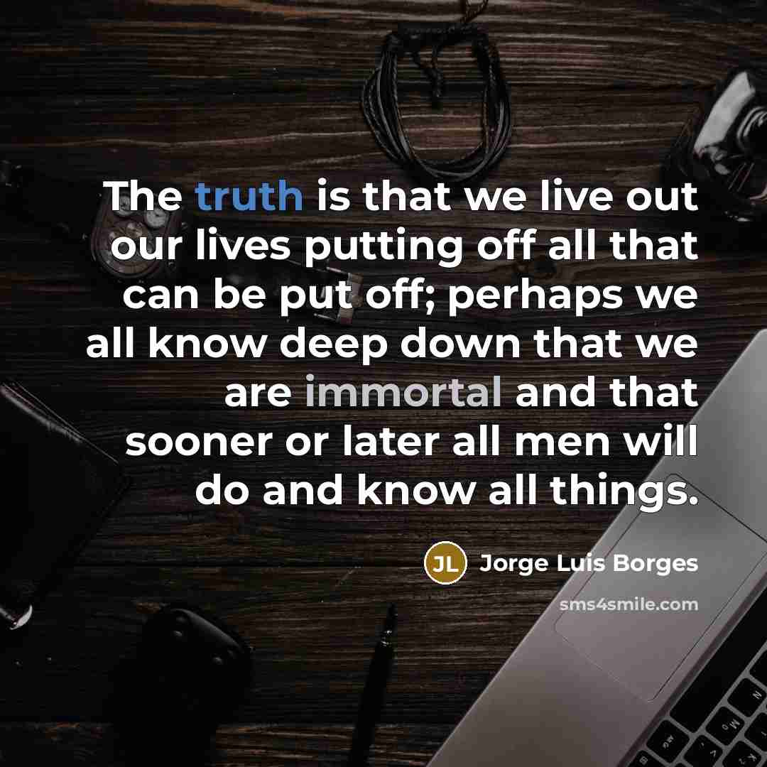 “The truth is that we live out our lives putting off all that can be put off; perhaps we all know deep down that we are immortal and that sooner or later all men will do and know all things.” quote by Jorge Luis Borges