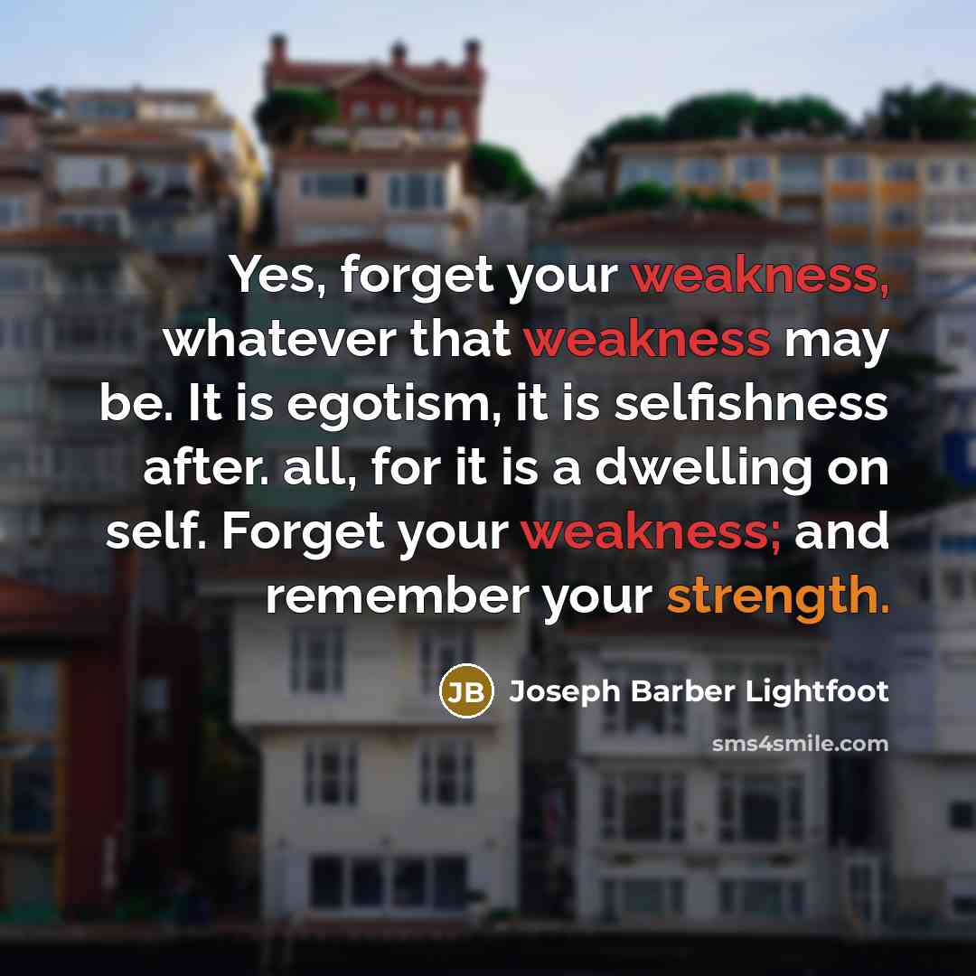 “Yes, forget your weakness, whatever that weakness may be. It is egotism, it is selfishness after. all, for it is a dwelling on self. Forget your weakness; and remember your strength.” quote by Joseph Barber Lightfoot