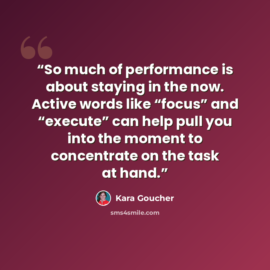 “So much of performance is about staying in the now. Active words like “focus” and “execute” can help pull you into the moment to concentrate on the task at hand.” quote by Kara Goucher
