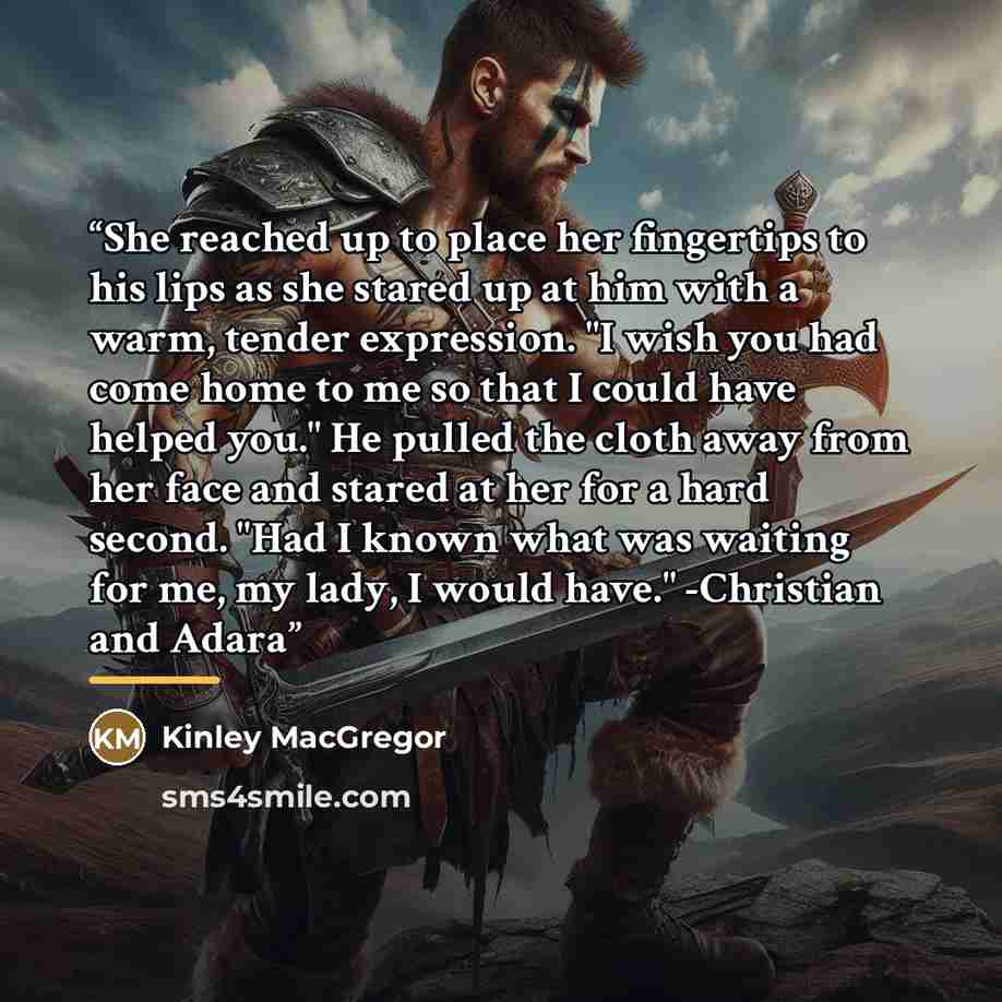 “She reached up to place her fingertips to his lips as she stared up at him with a warm, tender expression. "I wish you had come home to me so that I could have helped you." He pulled the cloth away from her face and stared at her for a hard second. "Had I known what was waiting for me, my lady, I…” quote by Kinley MacGregor