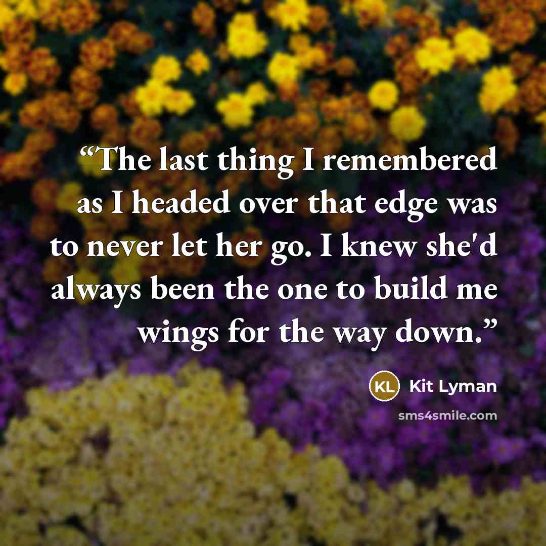 “The last thing I remembered as I headed over that edge was to never let her go. I knew she'd always been the one to build me wings for the way down.” quote by Kit Lyman