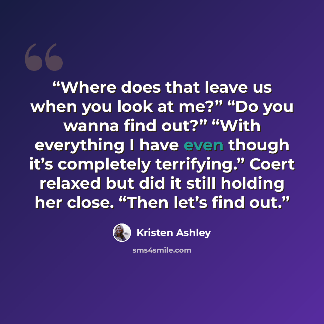 “Where does that leave us when you look at me?” “Do you wanna find out?” “With everything I have even though it’s completely terrifying.” Coert relaxed but did it still holding her close. “Then let’s find out.” quote by Kristen Ashley