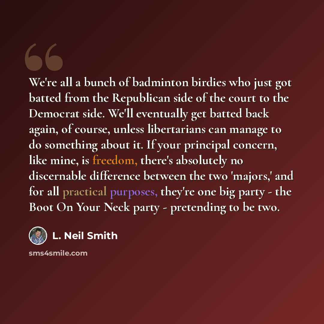 “We're all a bunch of badminton birdies who just got batted from the Republican side of the court to the Democrat side. We'll eventually get batted back again, of course, unless libertarians can manage to do something about it. If your principal concern, like mine, is freedom, there's absolutely no…” quote by L. Neil Smith