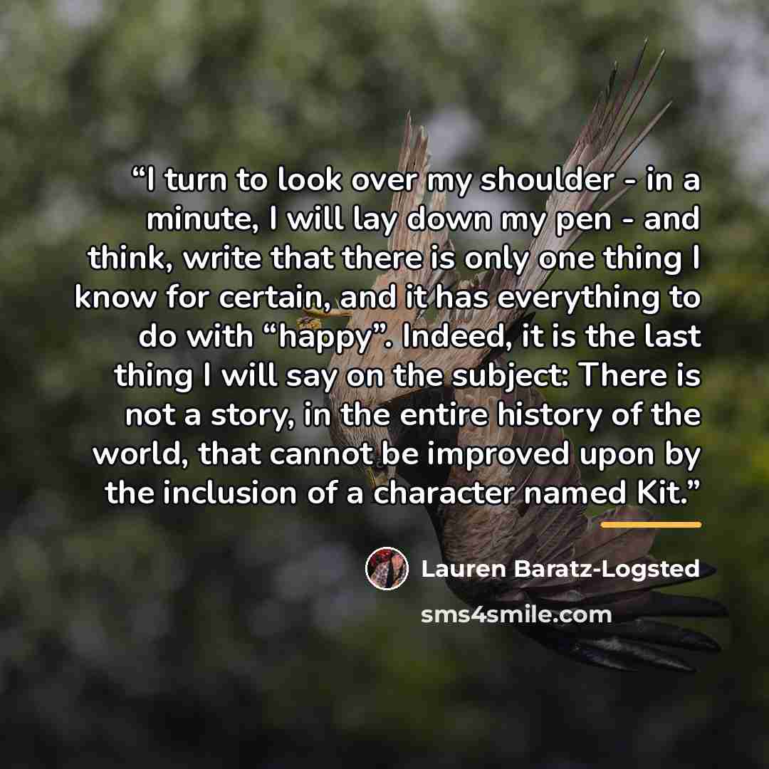 “I turn to look over my shoulder - in a minute, I will lay down my pen - and think, write that there is only one thing I know for certain, and it has everything to do with “happy”. Indeed, it is the last thing I will say on the subject: There is not a story, in the entire history of the world, that…” quote by Lauren Baratz-Logsted