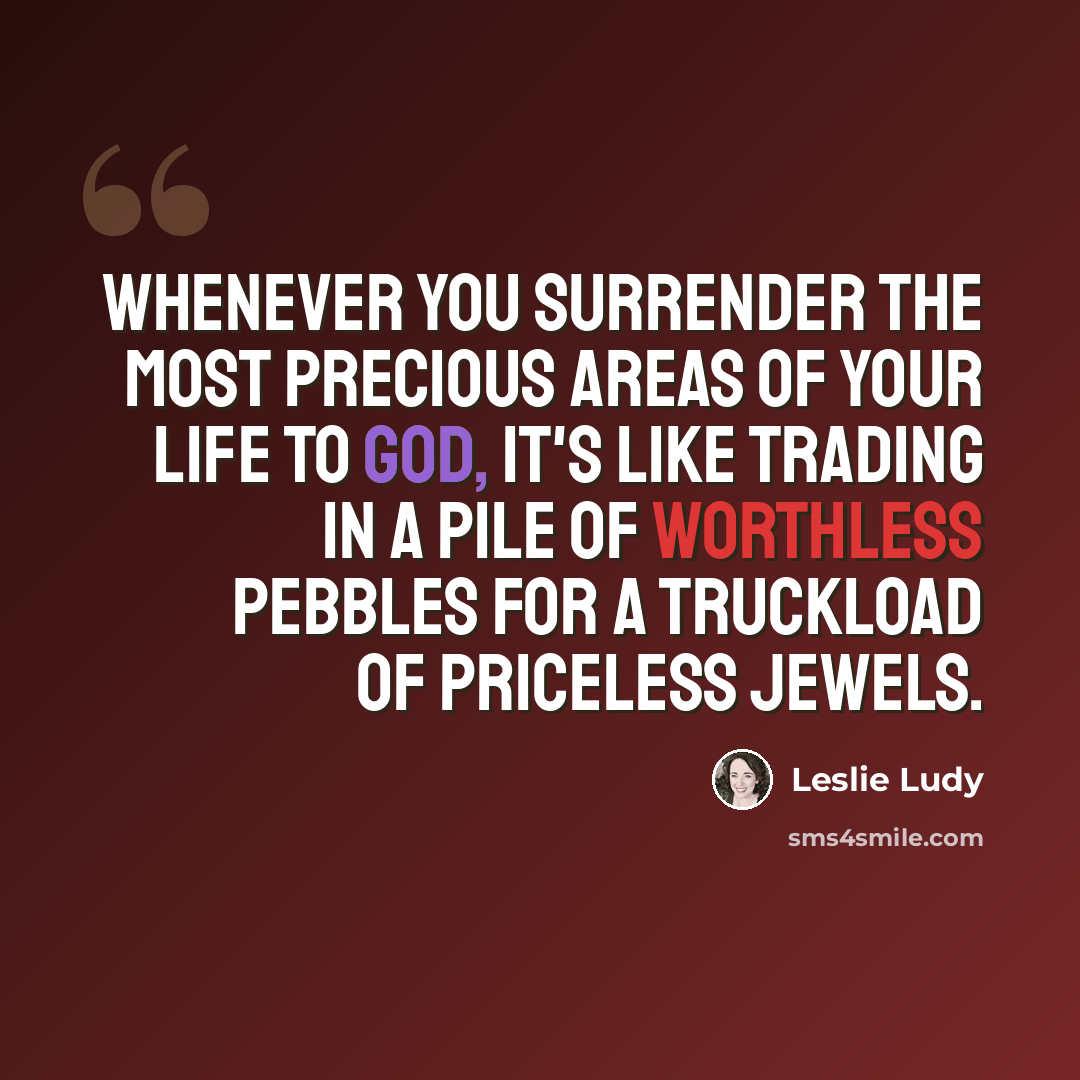 “Whenever you surrender the most precious areas of your life to GOD, it's like trading in a pile of worthless pebbles for a truckload of priceless jewels.” quote by Leslie Ludy