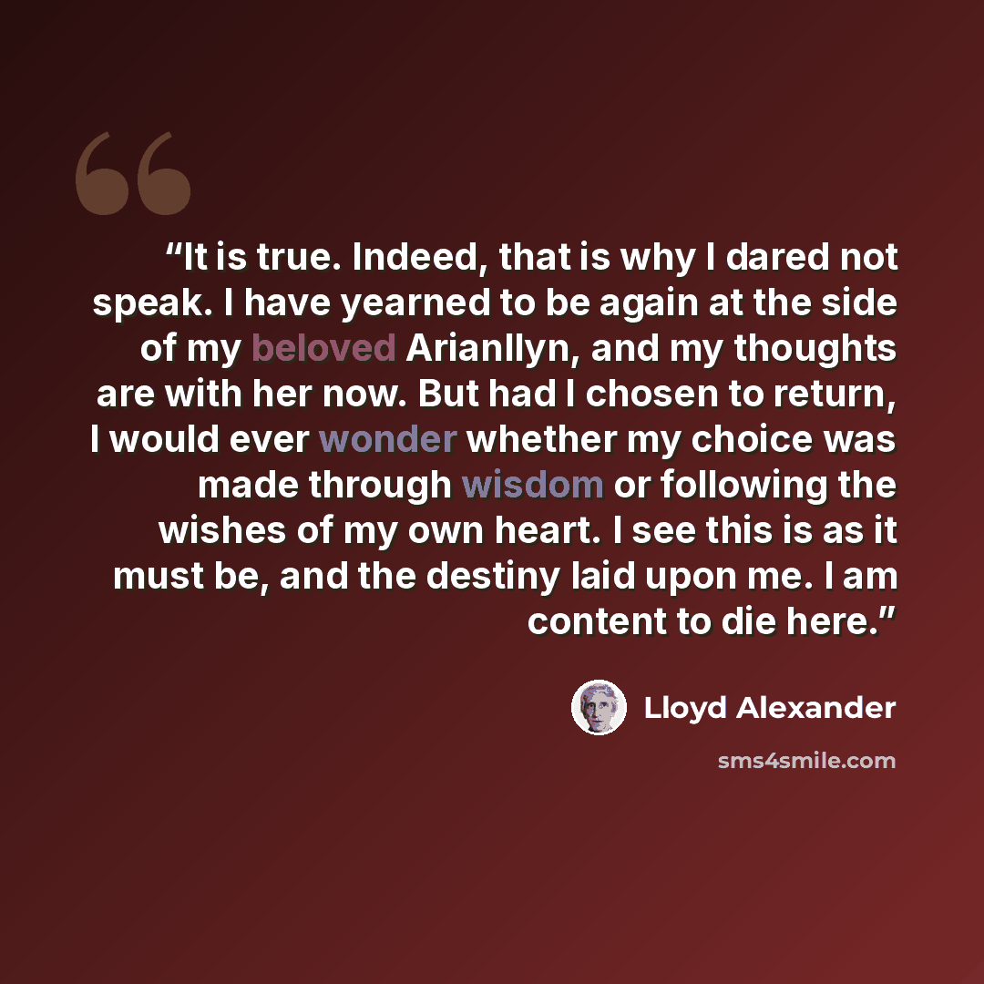 “It is true. Indeed, that is why I dared not speak. I have yearned to be again at the side of my beloved Arianllyn, and my thoughts are with her now. But had I chosen to return, I would ever wonder whether my choice was made through wisdom or following the wishes of my own heart. I see this is as…” quote by Lloyd Alexander