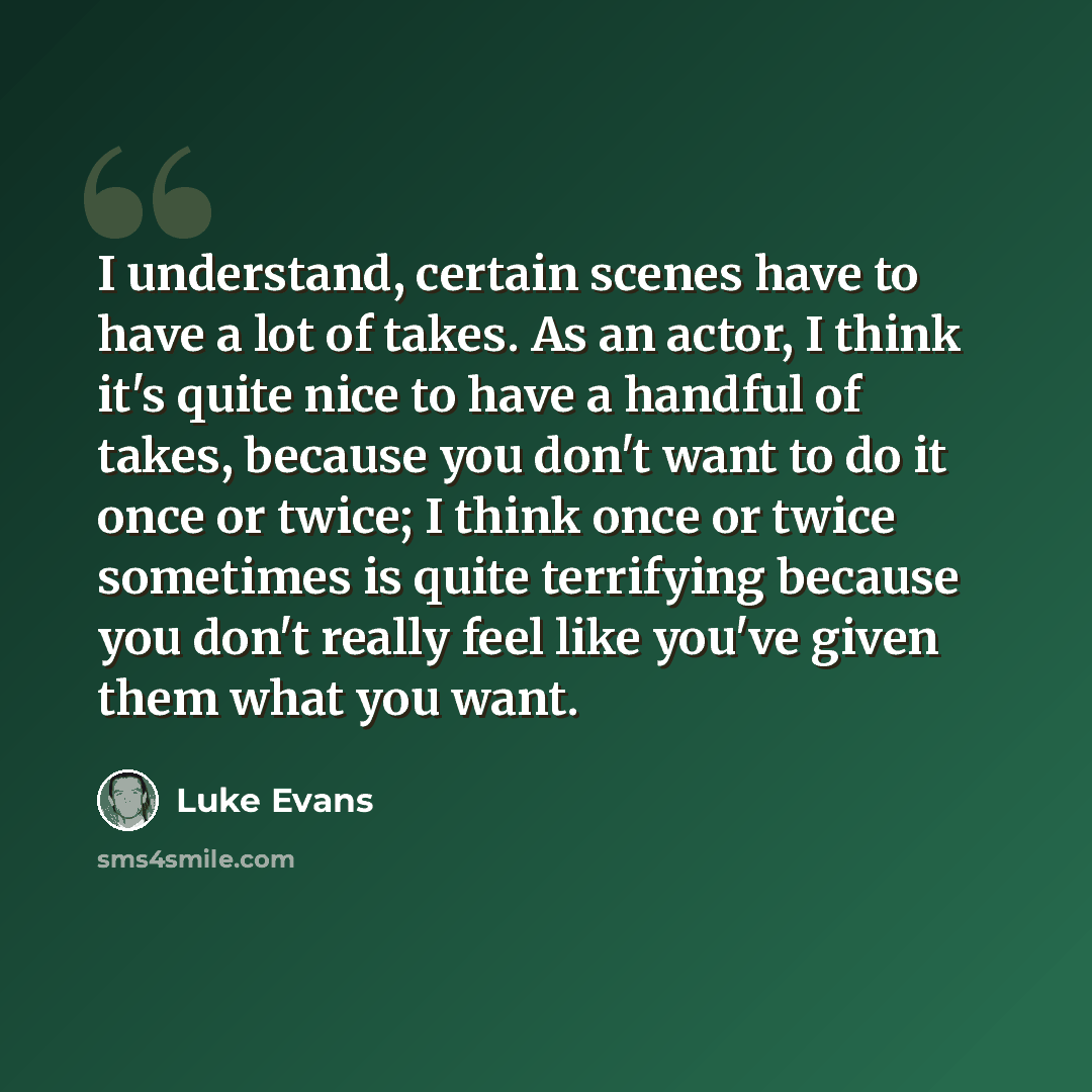 “I understand, certain scenes have to have a lot of takes. As an actor, I think it's quite nice to have a handful of takes, because you don't want to do it once or twice; I think once or twice sometimes is quite terrifying because you don't really feel like you've given them what you want.” quote by Luke Evans