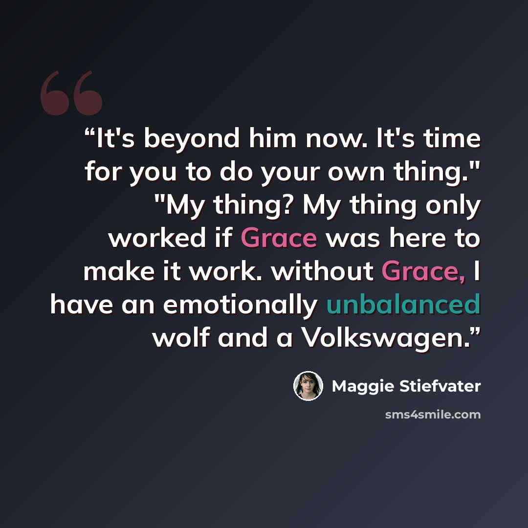 “It's beyond him now. It's time for you to do your own thing." "My thing? My thing only worked if Grace was here to make it work. without Grace, I have an emotionally unbalanced wolf and a Volkswagen.” quote by Maggie Stiefvater